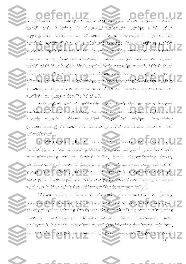 uning mustaqilligini kuchaytirish uchun asosni yaratadi, o‘quv faoliyatini mustaqil
tashkil   etish,   bolaning   o‘z   o‘quv-xatti-harakatlarini   tartibga   solish   uchun
tayyorgarlikni   shakllantiradi.   O‘quvchi   o‘z   xatti-harakatlarini   rejalashtirish,
baholash, nazorat qilishga faol yondashuvni faqatgina o‘quv faoliyatining sub’ekti
vaziyatida   egallashi   mumkin.   Bu   o‘quvchi   tomonidan   nazorat   va   baholashning
mazmuni   uning   o‘quv   fani   doirasidagi   mustaqil   faoliyati   usullari   va   natijalari
tashkil   etishi   bilan   bog‘liq.  Mazkur   yo‘nalishda   maqsadga   muvofiq  ishlash   sharti
bilan,   boshlang‘ich   sinflardan   boshlab   o‘quvchilarda   fosilatorlik   darajasi ni,   yangi
bilim   va   ko‘nikmalarni   o‘zlashtirishga   qobiliyatni,   shuningdek,   shaxsiy,   tartibga
soluvchi,   bilishga   oid   va   kommunikativ   o‘quv   xatti-harakatlarini   shakllantirish
vazifasi o‘quv jarayonida to‘liq hal etiladi.
Boshlang‘ich   sinf   o‘quvchilarida   o‘quv   hamkorligi   va   o‘quv   jarayoni
sub’ektlari   o‘rtasida   hamkorlikdagi   samarali   baholash   faoliyatini   rivojlantirishni
nazarda   tutuvchi   uchinchi   vazifani   to‘g‘ri   hal   etishga   o‘quvchining
(o‘quvchilarning)   o‘qituvchi   bilan   baholashga   oid   o‘zaro   aloqalarini   tashkil   etish
ko‘maklashadi.
Baholashga   oid   hamkorlik   –   bu   bolalarni   sinfdoshlari   va   o‘qituvchi   bilan
baholashga   oid   o‘zaro   aloqalariga   asoslangan   o‘quv   faoliyatining   alohida   shakli,
munosabatlarning   ma’lum   darajasi   bo‘lib,   bunda   o‘quvchilarning   shaxsiy
tashabbuskorliklari maksimal darajada namoyon bo‘lida, o‘zaro axborot almashish
yuzaga   keladi.   Ya’ni,   baholashga   oid   hamkorlik   o‘ziga   xos   psixologik
xususiyatlarni   tavsiflaydi,   ular   ikkita   asosiy   jihatlarda:   o‘quvchilarning   bir-birlari
va o‘qituvchi bilan baholashga oid hamkorliklarida namoyon bo‘ladi.
O‘quvchilarning   bir-birlari   va   o‘qituvchi   bilan   intellektual   va   ijtimoiy
dialoglari   shakli   sifatidagi   baholashga   oid   hamkorlikni   rivojlantirish   ahamiyatli
shaxsiy ehtiyoj va bolaning shaxsiy tashabbusi, hamkorlikdagi xatti-harakatlarning
maksimal   kelishilganligi,   refleksiv-mazmunli   tahlil   malakalarini   erkin
egallaganlik,   bir   necha   qarashlarni   muvofiqlashtirishning   rivojlangan   qobiliyati,
hamkorlikdagi   faoliyat   samaradorlining   yuqori   darajasi   (“o‘quvchi-o‘quvchi
27 