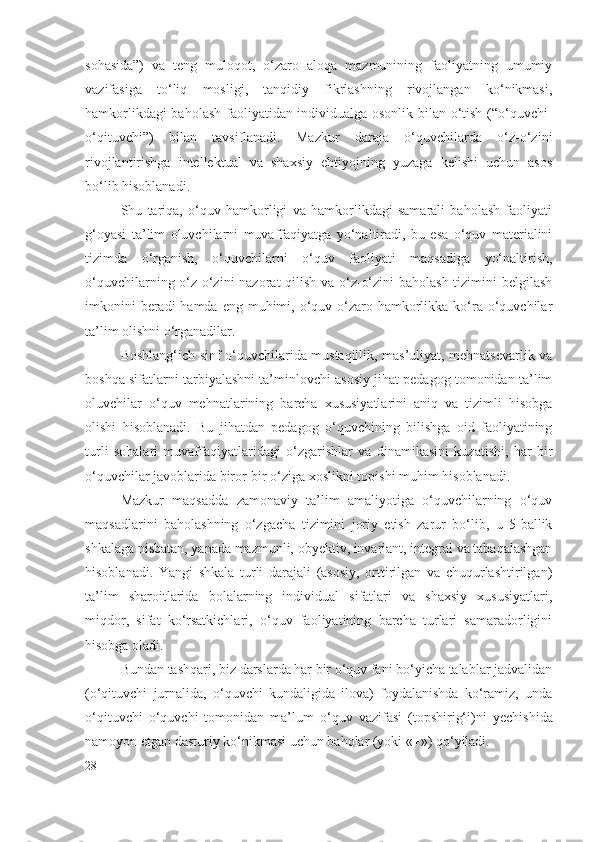 sohasida”)   va   teng   muloqot,   o‘zaro   aloqa   mazmunining   faoliyatning   umumiy
vazifasiga   to‘liq   mosligi,   tanqidiy   fikrlashning   rivojlangan   ko‘nikmasi,
hamkorlikdagi baholash faoliyatidan individualga osonlik bilan o‘tish (“o‘quvchi-
o‘qituvchi”)   bilan   tavsiflanadi.   Mazkur   daraja   o‘quvchilarda   o‘z-o‘zini
rivojlantirishga   intellektual   va   shaxsiy   ehtiyojning   yuzaga   kelishi   uchun   asos
bo‘lib hisoblanadi.
Shu   tariqa,   o‘quv   hamkorligi   va   hamkorlikdagi   samarali   baholash   faoliyati
g‘oyasi   ta’lim   oluvchilarni   muvaffaqiyatga   yo‘naltiradi,   bu   esa   o‘quv   materialini
tizimda   o‘rganish,   o‘quvchilarni   o‘quv   faoliyati   maqsadiga   yo‘naltirish,
o‘quvchilarning o‘z-o‘zini nazorat qilish va o‘z-o‘zini  baholash  tizimini belgilash
imkonini  beradi  hamda  eng muhimi, o‘quv o‘zaro hamkorlikka ko‘ra o‘quvchilar
ta’lim olishni o‘rganadilar.
Boshlang‘ich sinf o‘quvchilarida mustaqillik, mas’uliyat, mehnatsevarlik va
boshqa sifatlarni tarbiyalashni ta’minlovchi asosiy jihat pedagog tomonidan ta’lim
oluvchilar   o‘quv   mehnatlarining   barcha   xususiyatlarini   aniq   va   tizimli   hisobga
olishi   hisoblanadi.   Bu   jihatdan   pedagog   o‘quvchining   bilishga   oid   faoliyatining
turli   sohalari   muvaffaqiyatlaridagi   o‘zgarishlar   va   dinamikasini   kuzatishi,   har   bir
o‘quvchilar javoblarida biror-bir o‘ziga xoslikni topishi muhim hisoblanadi.
Mazkur   maqsadda   zamonaviy   ta’lim   amaliyotiga   o‘quvchilarning   o‘quv
maqsadlarini   baholashning   o‘zgacha   tizimini   joriy   etish   zarur   bo‘lib,   u   5-ballik
shkalaga nisbatan, yanada mazmunli, obyektiv, invariant, integral va tabaqalashgan
hisoblanadi.   Yangi   shkala   turli   darajali   (asosiy,   orttirilgan   va   chuqurlashtirilgan)
ta’lim   sharoitlarida   bolalarning   individual   sifatlari   va   shaxsiy   xususiyatlari,
miqdor,   sifat   ko‘rsatkichlari,   o‘quv   faoliyatining   barcha   turlari   samaradorligini
hisobga oladi.
Bundan tashqari, biz darslarda har bir o‘quv fani bo‘yicha talablar jadvalidan
(o‘qituvchi   jurnalida,   o‘quvchi   kundaligida   ilova)   foydalanishda   ko‘ramiz,   unda
o‘qituvchi   o‘quvchi   tomonidan   ma’lum   o‘quv   vazifasi   (topshirig‘i)ni   y echishida
namoyon etgan dasturiy ko‘nikmasi uchun baholar (yoki «+») qo‘yiladi.
28 