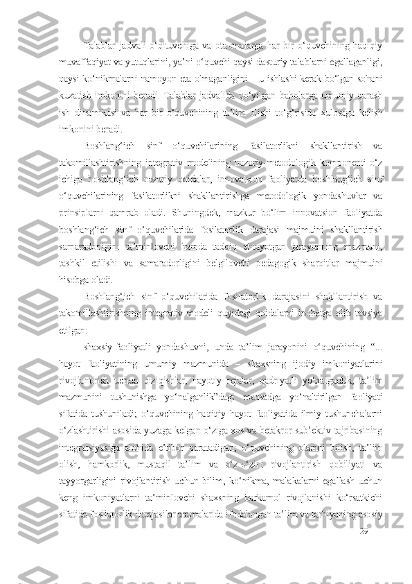 Talablar   jadvali   o‘qituvchiga   va   ota-onalarga   har   bir   o‘quvchining   haqiqiy
muvaffaqiyat va yutuqlarini, ya’ni o‘quvchi qaysi dasturiy talablarni egallaganligi,
qaysi ko‘nikmalarni namoyon eta olmaganligini – u ishlashi kerak bo‘lgan sohani
kuzatish   imkonini   beradi.   Talablar   jadvalida   qo‘yilgan   baholarga   umumiy   qarash
ish   dinamikasi   va   har   bir   o‘quvchining   ta’lim   olishi   to‘g‘risida   xulosaga   kelish
imkonini beradi.
Boshlang‘ich   sinf   o‘quvchilarining   fasilatorlik ni   shakllantirish   va
takomillashtirishning   integrativ   modelining   nazariy-metodologik   komponenti   o‘z
ichiga   boshlang‘ich   nazariy   qoidalar,   innovatsion   faoliyatda   boshlang‘ich   sinf
o‘quvchilarining   fasilatorlik ni   shakllantirishga   metodologik   yondashuvlar   va
prinsiplarni   qamrab   oladi.   Shuningdek,   mazkur   bo‘lim   innovatsion   faoliyatda
boshlang‘ich   sinf   o‘quvchilarida   fosilatorlik   daraj asi   majmuini   shakllantirish
samaradorligini   ta’minlovchi   hamda   tadqiq   etilayotgan   jarayonning   mazmuni,
tashkil   etilishi   va   samaradorligini   belgilovchi   pedagogik   sharoitlar   majmuini
hisobga oladi.
Boshlang‘ich   sinf   o‘quvchilarida   fosilatorlik   daraja s i ni   shakllantirish   va
takomillashtirishning   integrativ   modeli   quyidagi   qoidalarni   inobatga   olib   tavsiya
etilgan:
shaxsiy-faoliyatli   yondashuvni,   unda   ta’lim   jarayonini   o‘quvchining   “...
hayot   faoliyatining   umumiy   mazmunida   –   shaxsning   ijodiy   imkoniyatlarini
rivojlantirish   uchun   qiziqishlar,   hayotiy   rejalar,   qadriyatli   yo‘nalganlik,   ta’lim
mazmunini   tushunishga   yo‘nalganlik”dagi   maqsadga   yo‘naltirilgan   faoliyati
sifatida   tushuniladi;   o‘quvchining   haqiqiy   hayot   faoliyatida   ilmiy   tushunchalarni
o‘zlashtirishi asosida yuzaga kelgan o‘ziga xos va betakror sub’ektiv tajribasining
integratsiyasiga   alohida   e’tibor   qaratadigan;   o‘quvchining   olamni   bilish,   ta’lim
olish,   hamkorlik,   mustaqil   ta’lim   va   o‘z-o‘zini   rivojlantirish   qobiliyati   va
tayyorgarligini   rivojlantirish   uchun   bilim,   ko‘nikma,   malakalarni   egallash   uchun
keng   imkoniyatlarni   ta’minlovchi   shaxsning   barkamol   rivojlanishi   ko‘rsatkichi
sifatida  fosilatorlik darajasi lar atamalarida ifodalangan ta’lim va tarbiyaning asosiy
29 