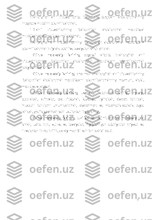 boshlang‘ich   sinf   o‘quvchilarida   fosilatorlik   daraja si ni   shakllantirishning
integrativ modelini takomillashtirish;
1-2-sinf   o‘quvchilarining   fasilatorlikni   shakllantirish   metodikasi
modellashtirish orqali takomillashtirish;
boshlang‘ich   sinf   o‘quvchilarining   f o silatorlikni   shakllantirish   metodikasini
takomillashtirish bo‘yicha taklif va tavsiyalar ishlab chiqish .
Bitiruv   malakaviy   ishining   obyekti   sifatida   boshlang‘ich   sinf
o‘quvchilarining   f a silatorlikni   shakllantirish   metodikasini   takomillashtirish
jarayoni belgilandi. 
Bitiruv   malakaviy   ishining   predmeti   b oshlang‘ich   sinf   o‘quvchilarining
fasilatorlikni   shakllantirish   metodikasini   takomillashtirish ning   mazmuni,   shakl ,
metod  va vositalari.
Bitiruv   malakaviy   ishi ning   usullari.   Tadqiqotda   tahliliy,   qiyosiy-
taqqoslash,   so‘rovlar,   test   o‘tkazish,   kuzatish,   loyihalash,   ekspert   baholash,
mustaqil   baholarni   umumlashtirish,   eksperiment   va   matematik-statistik   qayta
ishlash, grafik tasvirlash kabi usullardan foydalanildi.
Bitiruv   malakaviy   ishining   tuzilishi   va   hajmi.   Bitiruv   malakaviy   ishi
kirish,   uchta   bob,   xulosa   va   tavsiyalar,   foydalanilgan   adabiyotlar   ro‘yxati   va
ilovalardan iborat bo‘lib, asosiy matn 51 sahifani tashkil etadi.
3 
