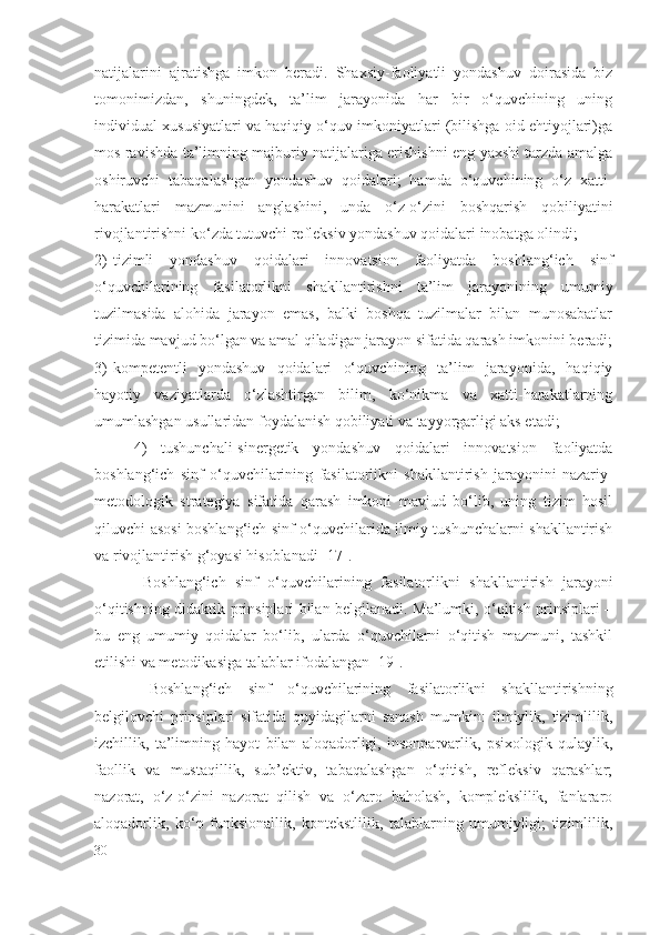 natijalarini   ajratishga   imkon   beradi.   Shaxsiy-faoliyatli   yondashuv   doirasida   biz
tomonimizdan,   shuningdek,   ta’lim   jarayonida   har   bir   o‘quvchining   uning
individual xususiyatlari va haqiqiy o‘quv imkoniyatlari (bilishga oid ehtiyojlari)ga
mos ravishda ta’limning majburiy natijalariga erishishni eng yaxshi tarzda amalga
oshiruvchi   tabaqalashgan   yondashuv   qoidalari;   hamda   o‘quvchining   o‘z   xatti-
harakatlari   mazmunini   anglashini,   unda   o‘z-o‘zini   boshqarish   qobiliyatini
rivojlantirishni ko‘zda tutuvchi refleksiv yondashuv qoidalari inobatga olindi;
2) tizimli   yondashuv   qoidalari   innovatsion   faoliyatda   boshlang‘ich   sinf
o‘quvchilarining   fasilatorlik ni   shakllantirishni   ta’lim   jarayonining   umumiy
tuzilmasida   alohida   jarayon   emas,   balki   boshqa   tuzilmalar   bilan   munosabatlar
tizimida mavjud bo‘lgan va amal qiladigan jarayon sifatida qarash imkonini beradi;
3) kompetentli   yondashuv   qoidalari   o‘quvchining   ta’lim   jarayonida,   haqiqiy
hayotiy   vaziyatlarda   o‘zlashtirgan   bilim,   ko‘nikma   va   xatti-harakatlarning
umumlashgan usullaridan foydalanish qobiliyati va tayyorgarligi aks etadi;
4)   tushunchali-sinergetik   yondashuv   qoidalari   innovatsion   faoliyatda
boshlang‘ich   sinf   o‘quvchilarining   fasilatorlik ni   shakllantirish   jarayonini   nazariy-
metodologik   strategiya   sifatida   qarash   imkoni   mavjud   bo‘lib,   uning   tizim   hosil
qiluvchi asosi boshlang‘ich sinf o‘quvchilarida ilmiy tushunchalarni shakllantirish
va rivojlantirish g‘oyasi hisoblanadi [17].
  Boshlang‘ich   sinf   o‘quvchilarining   fasilatorlik ni   shakllantirish   jarayoni
o‘qitishning didaktik prinsiplari bilan belgilanadi. Ma’lumki, o‘qitish prinsiplari –
bu   eng   umumiy   qoidalar   bo‘lib,   ularda   o‘quvchilarni   o‘qitish   mazmuni,   tashkil
etilishi va metodikasiga talablar ifodalangan [ 19 ].
  Boshlang‘ich   sinf   o‘quvchilarining   fasilatorlik ni   shakllantirishning
belgilovchi   prinsiplari   sifatida   quyidagilarni   sanash   mumkin:   ilmiylik,   tizimlilik,
izchillik,   ta’limning   hayot   bilan   aloqadorligi,   insonparvarlik,   psixologik   qulaylik,
faollik   va   mustaqillik,   sub’ektiv,   tabaqalashgan   o‘qitish,   refleksiv   qarashlar;
nazorat,   o‘z-o‘zini   nazorat   qilish   va   o‘zaro   baholash,   komplekslilik,   fanlararo
aloqadorlik,   ko‘p   funksionallik,   kontekstlilik,   talablarning   umumiyligi;   tizimlilik,
30 