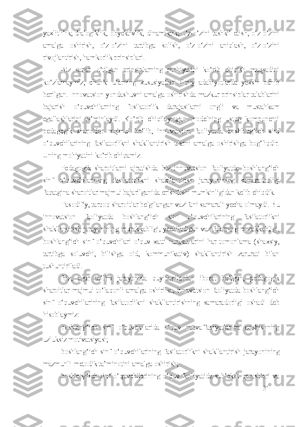 yaxlitlilik;   dialogiklik,   obyektivlik,   dinamiklik;   o‘z-o‘zini   tashkil   etish,   o‘z-o‘zini
amalga   oshirish,   o‘z-o‘zini   tartibga   solish,   o‘z-o‘zini   aniqlash,   o‘z-o‘zini
rivojlantirish, hamkorlik prinsiplari.
Biz   sanab   o‘tilgan   prinsiplarning   mohiyatini   ko‘rib   chiqish   maqsadini
ko‘zlamaymiz,   chunki   ularning   xususiyatlari   ilmiy   adabiyotlarda   yaxshi   ochib
berilgan. Innovatsion yondashuvni amalga oshirishda mazkur prinsiplar talablarini
bajarish   o‘quvchilarning   fosilatorlik   darajasi larni   ongli   va   mustahkam
egallashlarini   ta’minlaydi.   Ko‘rib   chiqilayotgan   modelning   ustun   komponenti
pedagogik   sharoitlar   majmui   bo‘lib,   innovatsion   faoliyatda   boshlang‘ich   sinf
o‘quvchilarining   fasilatorlik ni   shakllantirish   ularni   amalga   oshirishga   bog‘liqdir.
Uning mohiyatini ko‘rib chiqamiz.
Pedagogik   sharoitlarni   ajratishda   biz   innovatsion   faoliyatda   boshlang‘ich
sinf   o‘quvchilarining   fasilatorlik ni   shakllantirish   jarayonining   samaradorligi
faqatgina sharoitlar majmui bajarilganida erishilishi mumkinligidan kelib chiqdik.
Tasodifiy, tarqoq sharoitlar belgilangan vazifani samarali  y echa olmaydi. Bu
innovatsion   faoliyatda   boshlang‘ich   sinf   o‘quvchilarining   fasilatorlik ni
shakllantirish jarayonining murakkabligi,  y echiladigan vazifalarning murakkabligi,
boshlang‘ich   sinf   o‘quvchilari   o‘quv   xatti-harakatlarini   har   tomonlama   (shaxsiy,
tartibga   soluvchi,   bilishga   oid,   kommunikativ)   shakllantirish   zarurati   bilan
tushuntiriladi. 
Biz,   agar   ta’lim   jarayonida   quyidagilardan   iborat   bo‘lgan,   pedagogik
sharoitlar majmui to‘laqonli amalga oshirilsa, innovatsion faoliyatda boshlang‘ich
sinf   o‘quvchilarining   fasilatorlik ni   shakllantirishning   samaradorligi   oshadi   deb
hisoblaymiz:
boshlang‘ich   sinf   o‘quvchilarida   o‘quv   muvaffaqiyatlariga   erishishning
uzluksiz motivatsiyasi;
boshlang‘ich   sinf   o‘quvchilarining   fasilatorlik ni   shakllantirish   jarayonining
mazmunli-metodik ta’minotini amalga oshirish;
boshlang‘ich   sinf   o‘quvchilarining   o‘quv   faoliyatida   sub’ektli   qarashlari   va
31 