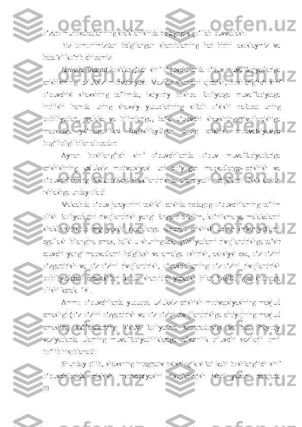 o‘zaro munosabatlarining shakllanishida pedagogik qo‘llab-quvvatlash.
Biz   tomonimizdan   belgilangan   sharoitlarning   har   birini   asoslaymiz   va
batafsil ko‘rib chiqamiz. 
Birinchi   sharoit   boshlang‘ich   sinf   o‘quvchilarida   o‘quv   muvaffaqiyatlariga
erishishning   uzluksiz   motivatsiyasi.   Mazkur   sharoitni   ajratish,   boshlang‘ich   sinf
o‘quvchisi   shaxsining   ta’limda,   ixtiyoriy   boshqa   faoliyatga   muvaffaqiyatga
intilishi   hamda   uning   shaxsiy   yutuqlarining   sifatli   o‘sishi   nafaqat   uning
qobiliyatlari,   malaka   va   bilimlariga,   balki   o‘quvchi   shaxsining   rivojlanishiga
maqsadga   yo‘nalganlikni   bag‘ishlaydigan   uning   erishish   motivatsiyasiga
bog‘liqligi bilan aloqador.
Aynan   boshlang‘ich   sinf   o‘quvchilarida   o‘quv   muvaffaqiyatlariga
erishishning   uzluksiz   motivatsiyasi   uni   qo‘yilgan   maqsadlarga   erishish   va
o‘quvchilarning   fasilatorlik ni   shakllantirishda   ahamiyatli   natijalarni   olish   uchun
ishlashga unday oladi. 
Maktabda   o‘quv   jarayonini   tashkil   etishda   pedagog   o‘quvchilarning   ta’lim
olish   faoliyatlarini   rivojlantirish   yangi   fanga   oid   bilim,   ko‘nikma   va   malakalarni
shakllantirishda   eng   yaxshi   natijalarga   samarali   erishish   uchun   imkoniyatlarni
egallash   bilangina   emas,   balki   u   shuningdek,   qobiliyatlarni   rivojlantirishga   ta’sir
etuvchi   yangi   maqsadlarni   belgilash   va   amalga   oshirish,   asosiysi   esa,   o‘z-o‘zini
o‘zgartirish   va   o‘z-o‘zini   rivojlantirish,   o‘quvchilarning   o‘z-o‘zini   rivojlantirish
qobiliyatlarini   egallashlari   uchun   sharoitlar   yaratish   bilan   bog‘liqligini   inobatga
olishi kerak [18].
Ammo   o‘quvchilarda   yutuqqa   uzluksiz   erishish   motivatsiyasining   mavjud
emasligi   (o‘z-o‘zini   o‘zgartirish   va   o‘z-o‘zini   rivojlantirishga   ehtiyojning   mavjud
emasligi)   sub’ektlarning   o‘quv   faoliyatlari   samaradorligi   va   turli   hayotiy
vaziyatlarda   ularning   muvaffaqiyatliliklariga   to‘sqinlik   qiluvchi   sezilarli   omil
bo‘lib hisoblanadi.
Shunday qilib,  shaxsning  integrativ psixologik  sifati  kabi  boshlang‘ich  sinf
o‘quvchilarida   erishish   motivatsiyasini   rivojlantirish   ishni   yuqori   darajada
32 