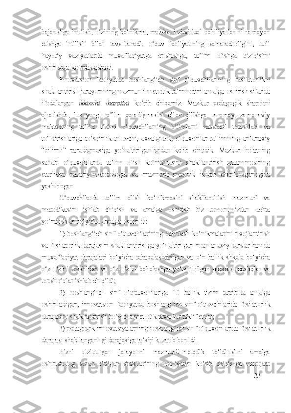 bajarishga intilish, o‘zining ko‘nikma, malaka, individual qobiliyatlarini namoyon
etishga   intilishi   bilan   tavsiflanadi,   o‘quv   faoliyatining   samaradorligini,   turli
hayotiy   vaziyatlarda   muvaffaqiyatga   erishishga,   ta’lim   olishga   qiziqishni
oshirishga ko‘maklashadi.
Innovatsion   faoliyatda   boshlang‘ich   sinf   o‘quvchilarining   fasilatorlik ni
shakllantirish jarayonining mazmunli-metodik ta’minotini amalga oshirish sifatida
ifodalangan   ikkinchi   sharoitni   ko‘rib   chiqamiz.   Mazkur   pedagogik   sharoitni
ajratishda,   biz   yangi   ta’lim   paradigmasini   e’lon   qilishga   qaramay,   zamonaviy
maktabning   ta’lim   tizimi   o‘quvchilarning   bilimlarni   mustaqil   topishlari   va
to‘ldirishlariga   to‘sqinlik   qiluvchi,   avvalgidek,   o‘quvchilar   ta’limining   an’anaviy
“bilimli”   paradigmasiga   yo‘naltirilganligidan   kelib   chiqdik.   Mazkur   holatning
sababi   o‘quvchilarda   ta’lim   olish   ko‘nikmasini   shakllantirish   muammosining
etarlicha   nazariy-metodologik   va   mazmunli-metodik   ishlab   chiqilmaganligida
yashiringan.
O‘quvchilarda   ta’lim   olish   ko‘nikmasini   shakllantirish   mazmuni   va
metodikasini   ishlab   chiqish   va   amalga   oshirish   biz   tomonimizdan   uchta
yo‘nalishlar bo‘yicha amalga oshirildi:
1) boshlang‘ich sinf o‘quvchilarining baholash ko‘nikmalarini rivojlantirish
va  fosilatorlik darajasi ni shakllantirishga yo‘naltirilgan noan’anaviy darslar hamda
muvaffaqiyat   darajalari   bo‘yicha   tabaqalashtirilgan   va   o‘n   ballik   shkala   bo‘yicha
o‘z-o‘zini   tekshirish   va   o‘z-o‘zini   baholashga   yo‘naltirilgan   maxsus   mashqlar   va
topshiriqlar ishlab chiqildi; 
2)   boshlang‘ich   sinf   o‘qituvchilariga   10   ballik   tizim   tartibida   amalga
oshiriladigan,   innovatsion   faoliyatda   boshlang‘ich   sinf   o‘quvchilarida   fosilatorlik
darajasi ni shakllantirish bo‘yicha metodik tavsiflar taklif etildi;
3) pedagogik innovatsiyalarning boshlang‘ich sinf o‘quvchilarida  fosilatorlik
darajasi  shakllanganligi darajasiga ta’siri kuzatib borildi.
Bizni   qiziqtirgan   jarayonni   mazmunli-metodik   to‘ldirishni   amalga
oshirishning   sanab   o‘tilgan   shakllarining   mohiyatini   ko‘rib   chiqishga   murojaat
33 