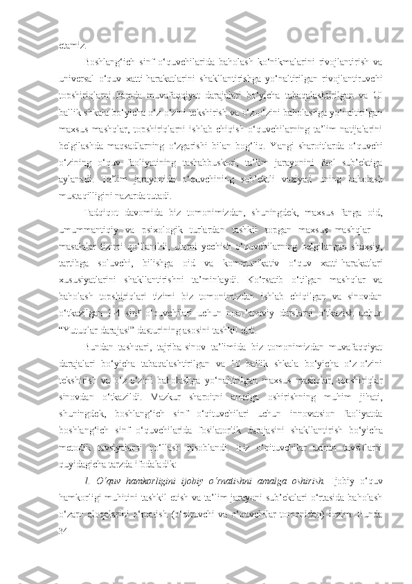 etamiz.
Boshlang‘ich   sinf   o‘quvchilarida   baholash   ko‘nikmalarini   rivojlantirish   va
universal   o‘quv   xatti-harakatlarini   shakllantirishga   yo‘naltirilgan   rivojlantiruvchi
topshiriqlarni   hamda   muvafaqqiyat   darajalari   bo‘yicha   tabaqalashtirilgan   va   10
ballik shkala bo‘yicha o‘z-o‘zini tekshirish va o‘z-o‘zini baholashga yo‘naltirilgan
maxsus   mashqlar,   topshiriqlarni   ishlab   chiqish   o‘quvchilarning   ta’lim   natijalarini
belgilashda   maqsadlarning   o‘zgarishi   bilan   bog‘liq.   Y a ngi   sharoitlarda   o‘quvchi
o‘zining   o‘quv   faoliyatining   tashabbuskori,   ta’lim   jarayonini   faol   sub’ektiga
aylanadi.   Ta’lim   jarayonida   o‘quvchining   sub’ektli   vaziyati   uning   baholash
mustaqilligini nazarda tutadi.
Tadqiqot   davomida   biz   tomonimizdan,   shuningdek,   maxsus   fanga   oid,
umummantiqiy   va   psixologik   turlardan   tashkil   topgan   maxsus   mashqlar   –
masalalar   tizimi   qo‘llanildi,   ularni   y echish   o‘quvchilarning   belgilangan   shaxsiy,
tartibga   soluvchi,   bilishga   oid   va   kommunikativ   o‘quv   xatti-harakatlari
xususiyatlarini   shakllantirishni   ta’minlaydi.   Ko‘rsatib   o‘tilgan   mashqlar   va
baholash   topshiriqlari   tizimi   biz   tomonimizdan   ishlab   chiqilgan   va   sinovdan
o‘tkazilgan   1-4   sinf   o‘quvchilari   uchun   noan’anaviy   darslarni   o‘tkazish   uchun
“Yutuqlar darajasi” dasturining asosini tashkil etdi.
Bundan   tashqari,   tajriba-sinov   ta’limida   biz   tomonimizdan   muvafaqqiyat
darajalari   bo‘yicha   tabaqalashtirilgan   va   10   ballik   shkala   bo‘yicha   o‘z-o‘zini
tekshirish   va   o‘z-o‘zini   baholashga   yo‘naltirilgan   maxsus   mashqlar,   topshiriqlar
sinovdan   o‘tkazildi.   Mazkur   sharoitni   amalga   oshirishning   muhim   jihati,
shuningdek,   boshlang‘ich   sinf   o‘qituvchilari   uchun   innovatsion   faoliyatda
boshlang‘ich   sinf   o‘quvchilarida   fosilatorlik   darajasi ni   shakllantirish   bo‘yicha
metodik   tavsiyalarni   qo‘llash   hisoblandi.   Biz   o‘qituvchilar   uchun   tavsiflarni
quyidagicha tarzda ifodaladik:
1.   O‘quv   hamkorligini   ijobiy   o‘rnatishni   amalga   oshirish.   Ijobiy   o‘quv
hamkorligi  muhitini  tashkil  etish va ta’lim jarayoni  sub’ektlari  o‘rtasida baholash
o‘zaro   aloqalarini   o‘rnatish   (o‘qituvchi   va   o‘quvchilar   tomonidan)   lozim.   Bunda
34 