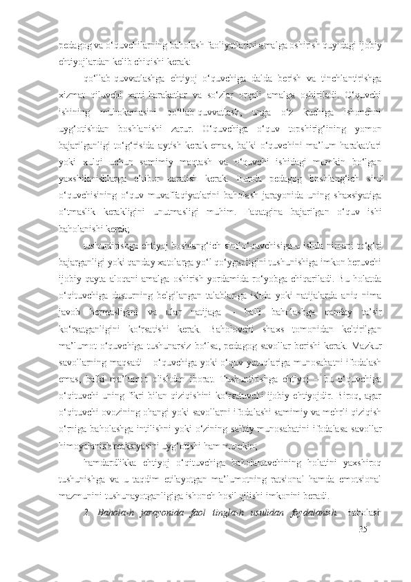 pedagog va o‘quvchilarning baholash faoliyatlarini amalga oshirish quyidagi ijobiy
ehtiyojlardan kelib chiqishi kerak:
qo‘llab-quvvatlashga   ehtiyoj   o‘quvchiga   dalda   berish   va   tinchlantirishga
xizmat   qiluvchi   xatti-harakatlar   va   so‘zlar   orqali   amalga   oshiriladi.   O‘quvchi
ishining   muhokamasini   qo‘llab-quvvatlash,   unga   o‘z   kuchiga   ishonchni
uyg‘otishdan   boshlanishi   zarur.   O‘quvchiga   o‘quv   topshirig‘ining   yomon
bajarilganligi   to‘g‘risida   aytish   kerak   emas,   balki   o‘quvchini   ma’lum   harakatlari
yoki   xulqi   uchun   samimiy   maqtash   va   o‘quvchi   ishidagi   mumkin   bo‘lgan
yaxshilanishlarga   e’tibor   qaratish   kerak.   Bunda   pedagog   boshlang‘ich   sinf
o‘quvchisining   o‘quv   muvaffaqiyatlarini   baholash   jarayonida   uning   shaxsiyatiga
o‘tmaslik   kerakligini   unutmasligi   muhim.   Faqatgina   bajarilgan   o‘quv   ishi
baholanishi kerak;
tushuntirishga ehtiyoj boshlang‘ich sinf o‘quvchisiga u ishda nimani to‘g‘ri
bajarganligi yoki qanday xatolarga yo‘l qo‘yganligini tushunishiga imkon beruvchi
ijobiy   qayta   aloqani   amalga   oshirish   yordamida   ro‘yobga   chiqariladi.   Bu   holatda
o‘qituvchiga   dasturning   belgilangan   talablariga   ishda   yoki   natijalarda   aniq   nima
javob   bermasligini   va   ular   natijaga   –   balli   baholashga   qanday   ta’sir
ko‘rsatganligini   ko‘rsatishi   kerak.   Baholovchi   shaxs   tomonidan   keltirilgan
ma’lumot   o‘quvchiga   tushunarsiz   bo‘lsa,   pedagog   savollar   berishi   kerak.   Mazkur
savollarning maqsadi  – o‘quvchiga yoki o‘quv yutuqlariga munosabatni ifodalash
emas,   balki   ma’lumot   olishdan   iborat.   Tushuntirishga   ehtiyoj   –   bu   o‘quvchiga
o‘qituvchi   uning   fikri   bilan   qiziqishini   ko‘rsatuvchi   ijobiy   ehtiyojdir.   Biroq,   agar
o‘qituvchi ovozining ohangi yoki savollarni ifodalashi samimiy va mehrli qiziqish
o‘rniga baholashga  intilishni  yoki  o‘zining salbiy  munosabatini  ifodalasa  savollar
himoyalanish reaksiyasini uyg‘otishi ham mumkin;
hamdardlikka   ehtiyoj   o‘qituvchiga   baholanuvchining   holatini   yaxshiroq
tushunishga   va   u   taqdim   etilayotgan   ma’lumotning   ratsional   hamda   emotsional
mazmunini tushunayotganligiga ishonch hosil qilishi imkonini beradi.
2.   Baholash   jarayonida   faol   tinglash   usulidan   foydalanish .   Baholash
35 