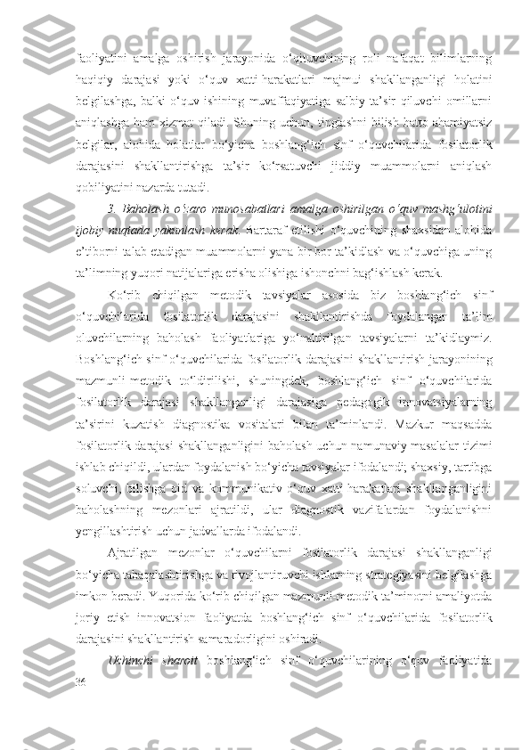 faoliyatini   amalga   oshirish   jarayonida   o‘qituvchining   roli   nafaqat   bilimlarning
haqiqiy   daraja si   yoki   o‘quv   xatti-harakatlari   majmui   shakllanganligi   holatini
belgilashga,   balki   o‘quv   ishining   muvaffaqiyatiga   salbiy   ta’sir   qiluvchi   omillarni
aniqlashga  ham   xizmat  qiladi.  S h uning uchun,  tinglashni   bilish  hatto  ahamiyatsiz
belgilar,   alohida   holatlar   bo‘yicha   boshlang‘ich   sinf   o‘quvchilarida   fosilatorlik
darajasi ni   shakllantirishga   ta’sir   ko‘rsatuvchi   jiddiy   muammolarni   aniqlash
qobiliyatini nazarda tutadi.
3.   Baholash   o‘zaro   munosabatlari   amalga   oshirilgan   o‘quv   mashg‘ulotini
ijobiy   nuqtada   yakunlash   kerak .   Bartaraf   etilishi   o‘quvchining   shaxsidan   alohida
e’tiborni talab etadigan muammolarni yana bir bor ta’kidlash va o‘quvchiga uning
ta’limning yuqori natijalariga erisha olishiga ishonchni bag‘ishlash kerak. 
Ko‘rib   chiqilgan   metodik   tavsiyalar   asosida   biz   boshlang‘ich   sinf
o‘quvchilarida   fosilatorlik   darajasi ni   shakllantirishda   foydalangan   ta’lim
oluvchilarning   baholash   faoliyatlariga   yo‘naltirilgan   tavsiyalarni   ta’kidlaymiz.
Boshlang‘ich sinf o‘quvchilarida   fosilatorlik darajasi ni shakllantirish jarayonining
mazmunli-metodik   to‘ldirilishi,   shuningdek,   boshlang‘ich   sinf   o‘quvchilarida
fosilatorlik   darajasi   shakllanganligi   darajasiga   pedagogik   innovatsiyalarning
ta’sirini   kuzatish   diagnostika   vositalari   bilan   ta’minlandi.   Mazkur   maqsadda
fosilatorlik darajasi   shakllanganligini  baholash  uchun namunaviy masalalar  tizimi
ishlab chiqildi, ulardan foydalanish bo‘yicha tavsiyalar ifodalandi; shaxsiy, tartibga
soluvchi,   bilishga   oid   va   kommunikativ   o‘quv   xatti-harakatlari   shakllanganligini
baholashning   mezonlari   ajratildi,   ular   diagnostik   vazifalardan   foydalanishni
y engillashtirish uchun jadvallarda ifodalandi.
Ajratilgan   mezonlar   o‘quvchilarni   fosilatorlik   darajasi   shakllanganligi
bo‘yicha tabaqalashtirishga va rivojlantiruvchi ishlarning strategiyasini belgilashga
imkon beradi. Yuqorida ko‘rib chiqilgan mazmunli-metodik ta’minotni amaliyotda
joriy   etish   innovatsion   faoliyatda   boshlang‘ich   sinf   o‘quvchilarida   fosilatorlik
darajasi ni shakllantirish samaradorligini oshiradi.
Uchinchi   sharoit   boshlang‘ich   sinf   o‘quvchilarining   o‘quv   faoliyatida
36 