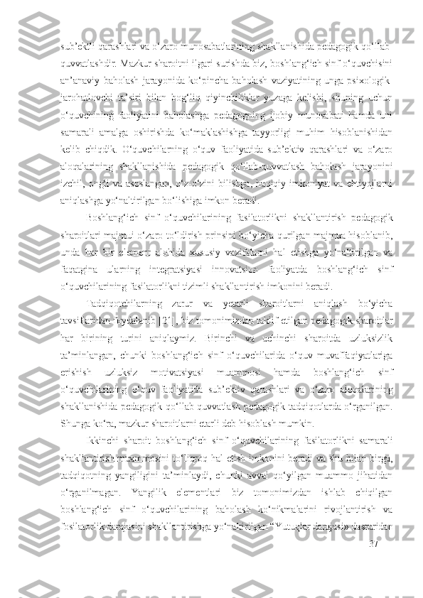 sub’ektli qarashlari va o‘zaro munosabatlarining shakllanishida pedagogik qo‘llab-
quvvatlashdir. Mazkur sharoitni ilgari surishda biz, boshlang‘ich sinf o‘quvchisini
an’anaviy   baholash   jarayonida   ko‘pincha   baholash   vaziyatining   unga   psixologik-
jarohatlovchi   ta’siri   bilan   bog‘liq   qiyinchiliklar   yuzaga   kelishi,   shuning   uchun
o‘quvchining   faoliyatini   baholashga   pedagogning   ijobiy   munosabati   hamda   uni
samarali   amalga   oshirishda   ko‘maklashishga   tayyorligi   muhim   hisoblanishidan
kelib   chiqdik.   O‘quvchilarning   o‘quv   faoliyatida   sub’ektiv   qarashlari   va   o‘zaro
aloqalarining   shakllanishida   pedagogik   qo‘llab-quvvatlash   baholash   jarayonini
izchil,   ongli   va   asoslangan,   o‘z-o‘zini   bilishga,   haqiqiy   imkoniyat   va   ehtiyojlarni
aniqlashga yo‘naltirilgan bo‘lishiga imkon beradi.
Boshlang‘ich   sinf   o‘quvchilarining   fasilatorlik ni   shakllantirish   pedagogik
sharoitlari majmui o‘zaro to‘ldirish prinsipi bo‘yicha qurilgan majmua hisoblanib,
unda   har   bir   element   alohida   xususiy   vazifalarni   hal   etishga   yo‘naltirilgan   va
faqatgina   ularning   integratsiyasi   innovatsion   faoliyatda   boshlang‘ich   sinf
o‘quvchilarining  fasilatorlik ni tizimli shakllantirish imkonini beradi.
Tadqiqotchilarning   zarur   va   yetarli   sharoitlarni   aniqlash   bo‘yicha
tavsiflaridan foydalanib [ 21 ], biz tomonimizdan taklif etilgan pedagogik sharoitlar
har   birining   turini   aniqlaymiz.   Birinchi   va   uchinchi   sharoitda   uzluksizlik
ta’minlangan,   chunki   boshlang‘ich   sinf   o‘quvchilarida   o‘quv   muvaffaqiyatlariga
erishish   uzluksiz   motivatsiyasi   muammosi   hamda   boshlang‘ich   sinf
o‘quvchilarining   o‘quv   faoliyatida   sub’ektiv   qarashlari   va   o‘zaro   aloqalarining
shakllanishida pedagogik qo‘llab-quvvatlash  pedagogik tadqiqotlarda o‘rganilgan.
S h unga ko‘ra, mazkur sharoitlarni etarli deb hisoblash mumkin.
Ikkinchi   sharoit   boshlang‘ich   sinf   o‘quvchilarining   fasilatorlik ni   samarali
shakllantirish muammosini  to‘liqroq hal  etish imkonini beradi  va shu bilan birga,
tadqiqotning   yangiligini   ta’minlaydi,   chunki   avval   qo‘yilgan   muammo   jihatidan
o‘rganilmagan.   Yangilik   elementlari   biz   tomonimizdan   ishlab   chiqilgan
boshlang‘ich   sinf   o‘quvchilarining   baholash   ko‘nikmalarini   rivojlantirish   va
fosilatorlik darajasi ni shakllantirishga yo‘naltirilgan “Yutuqlar darajasi» dasturidan
37 