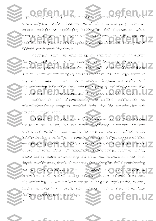 foydalanishda;   muvaffaqiyat   darajalari   bo‘yicha   tabaqalashtirilgan   va   o‘n   ballik
shkala   bo‘yicha   o‘z-o‘zini   tekshirish   va   o‘z-o‘zini   baholashga   yo‘naltirilgan
maxsus   mashqlar   va   topshiriqlar;   boshlang‘ich   sinf   o‘qituvchilari   uchun
innovatsion   faoliyatda   boshlang‘ich   sinf   o‘quvchilarida   fosilatorlik   darajasi ni
shakllantirish bo‘yicha metodik tavsiyalarni qo‘llashda ifodalanadi. S h uning uchun
ikkinchi sharoit  y etarli hisoblanadi.
Keltirilgan   y etarli   va   zarur   pedagogik   sharoitlar   majmui   innovatsion
faoliyatda   boshlang‘ich   sinf   o‘quvchilarining   fasilatorlik ni   shakllantirish
muammosini   yanada   to‘liq   hal   etishni   ta’minlaydi.   Modelni   ishlab   chiqishda
yuqorida keltirilgan metodologik yondashuvlar, prinsiplar va pedagogik sharoitlar
majmuini   inobatga   olib,   biz   model   innovatsion   faoliyatda   boshlang‘ich   sinf
o‘quvchilarining   fasilatorlik ni shakllantirish jarayoniga yo‘naltiriladigan metodika
namunasining me’yoriy xususiyatiga ega bo‘lishi kerakligidan kelib chiqdik.
Boshlang‘ich   sinf   o‘quvchilarining   fasilatorlik ni   shakllantirish   va
takomillashtirishning   integrativ   modelini   joriy   etish   biz   tomonimizdan   uch
bosqichda amalga oshirildi.
Birinchi – yo‘naltiruvchi bosqich (1-sinf) baholashning mohiyati, predmeti,
maqsadlari   va   usullari,   baholash   turlari   to‘g‘risidagi   elementar   bilimlarni
shakllantirish   va   ta’lim   jarayonida   baholashning   turli   usullarini   qo‘llash   sodda
ko‘nikmalaridan iborat bo‘lgan, o‘quvchilarni baholash faoliyatining asoslari bilan
tanishtirishga   yo‘naltirilgan.   Mazkur   bosqich   o‘quvchilarda   ustuvor   tartibga
soluvchi   universal   o‘quv   xatti-harakatlarini   shakllantirishga   qaratilgan   bo‘lib,
ularsiz   boshqa   barcha   umumbilishga   oid   o‘quv   xatti-harakatlarini   o‘zlashtirish
deyarli mumkin emas, chunki ularning asosida boshlang‘ich sinf o‘quvchilarining
yoshga   oid   yangi   hosilalaridan   biri   –   o‘zgaruvchi   sharoitlarga   mos   ravishda
harakatlarni   ongli,   vositali   tartibga   solinadi.   Tartibga   soluvchi   komponent
o‘quvchilarning   o‘z   xatti-harakatari   maqsadini   belgilash,   rejalashtirish,   nazorat,
tuzatish   va   o‘zlashtirish   muvaffaqiyatini   baholash   orqali   bilishga   oid   va   o‘quv
faoliyatlarini tashkil etishni ta’minlaydi.
38 