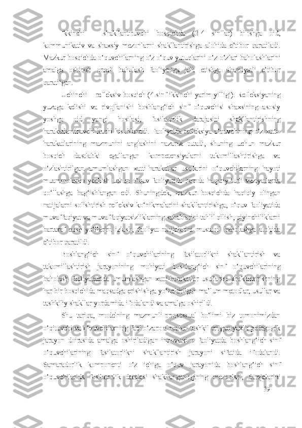 Ikkinchi   –   shakllantiruvchi   bosqichda   (2-4   sinflar)   bilishga   oid,
kommunikativ   va   shaxsiy   mezonlarni   shakllantirishga   alohida   e’tibor   qaratiladi.
Mazkur bosqichda o‘quvchilarning o‘z o‘quv yutuqlarini o‘z-o‘zlari baholashlarini
amalga   oshirish   orqali   baholash   faoliyatiga   jalb   etishga   ahamiyatli   e’tibor
qaratilgan.
Uchinchi  –   refleksiv  bosqich (4-sinf   ikkinchi  yarim  yilligi ) .   Refleksi yaning
yuzaga   kelishi   va   rivojlanishi   boshlang‘ich   sinf   o‘quvchisi   shaxsining   asosiy
yoshga   oid   yangi   hosilasi,   fosilatorlik   darajasi ni   shakllantirish ning
harakatlantiruvchi kuchi hisoblanadi. Faoliyatda refleksiya o‘quvchining o‘z xatti-
harakatlarining   mazmunini   anglashini   nazarda   tutadi,   shuning   uchun   mazkur
bosqich   dastlabki   egallangan   kompetensiyalarni   takomillashtirishga   va
o‘zlashtirilgan   umumlashgan   xatti-harakatlar   usullarini   o‘quvchilarning   hayoti
muammolarini   y echish   uchun   o‘quv   faoliyatida   hamda   haqiqiy   turli   vaziyatlarda
qo‘llashga   bag‘ishlangan   edi.   S h uningdek,   mazkur   bosqichda   haqiqiy   olingan
natijalarni   solishtirish   refleksiv   ko‘nikmalarini   shakllantirishga,   o‘quv   faoliyatida
muvaffaqiyat va muvaffaqiyatsizliklarning sabablarini tahlil qilish, qiyinchiliklarni
bartaraf   etish   yo‘llarini   izlash,   faoliyat   natijalarini   mustaqil   baholashga   alohida
e’tibor qaratildi.
Boshlang‘ich   sinf   o‘quvchilarining   fasilatorlik ni   shakllantirish   va
takomillashtirish   jarayonining   mohiyati   boshlang‘ich   sinf   o‘quvchilarining
baholash   faoliyatlarida   umumlashgan   xatti-harakatlar   usullarini   shaklantirishning
har bir bosqichida maqsadga erishishga yo‘naltirilgan ma’lum metodlar, usullar va
tashkiliy shakllar yordamida ifodalandi va amalga oshirildi. 
Shu   tariqa,   modelning   mazmunli-protsessual   bo‘limi   biz   tomonimizdan
o‘qituvchi va o‘quvchilarning faol o‘zaro aloqalari tashkil etilgan yaxlit pedagogik
jarayon   doirasida   amalga   oshiriladigan   innovatsion   faoliyatda   boshlang‘ich   sinf
o‘quvchilarining   fasilatorlik ni   shakllantirish   jarayoni   sifatida   ifodalandi.
Samaradorlik   komponenti   o‘z   ichiga   o‘quv   jarayonida   boshlang‘ich   sinf
o‘quvchilarida   fosilatorlik   darajasi   shakllanganligining   mezonlari,   darajalarini
39 