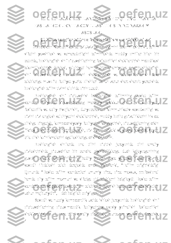 I BOB.  BO’LAJAK  BOSHLANG‘ICH SINF O‘Q ITUVCHI LARIDA
FASILATRORLIK NI TAKOMILLASHTIRISHNING  NAZARIY
ASOSLARI
§ 1.1. Boshlang‘ich ta’limda  fasilatorlik ni shakllantirish  omillari
O‘zbekiston   Respublikasida   uzluksiz   ta’lim   tizimini   takomillashtirish,   ta’lim
sifatini   yaxshilash   va   samaradorligini   ta’minlashda   moddiy   omillar   bilan   bir
qatorda, boshlang‘ich sinf o‘quvchilarining fasilatorlikni shakllantirish metodikasi
takomillashtirish   darajasi,   salohiyati   ham   muhim   ahamiyatga   ega.   Boshlang‘ich
sinf   o‘quvchilarining   fasilatorlikni   shakllantirish   va   takomillashtirish   davr
talablariga   muvofiq   faoliyat   yurita   olishlari   uchun   zarur   shart-sharoit   yaratishda
boshlang‘ich ta’lim tizimi alohida o‘rin tutadi. 
Boshlang‘ich   sinf   o‘qituvchisi   boshlang‘ich   ta’limning   Davlat   ta’lim
standarti   bo‘yicha   o‘quvchilarning   mantiqiy   tafakkur   qila   olish   salohiyati,
fasilatorlik   va   aqliy   rivojlanishi,   dunyoqarashini   kommunikativ   savodxonligi   va
o‘zini-o‘zi anglash salohiyatini shakllantirish, moddiy borliq go‘zalliklarini his eta
olishga  o‘rgatish,  kompetensiyaviy  faoliyatini  kengaytirish,  o‘quvchilarning  erkin
fikrlay olish, o‘zgalar fikrini anglash, o‘z fikrini og‘zaki va yozma ravishda bayon
qila olish ko‘nikmalarini egallashlariga erishishi lozim.
Boshlang‘ich   sinflarda   ona   tilini   o‘qitish   jarayonida   tilni   amaliy
o‘zlashtirishda   o‘quvchilar   bir   qancha   qiyinchiliklarga   duch   kelayotganining
guvohi   bo‘ldik.   O‘quvchilarning   badiiy   matnni   qayta   yaratish,   nutqini   yozma
savodli   ifodalashi   talab   darajasida   emas.   Vaholanki,   “Ta’lim   to‘g‘risida”gi
Qonunda   “ Davlat   ta’lim   standartlari   umumiy   o‘rta,   o‘rta   maxsus,   professional
hamda   oliy   ta’lim   mazmuni   va   sifatiga   oid   talablarni   belgilaydi.   Davlat   ta’lim
standartlarini va (yoki) davlat ta’lim talablarini bajarish barcha ta’lim tashkilotlari
uchun majburiydir” , – deb belgilab qo‘yilgan [1]. 
Savodli   va   nutqiy   kompetentlik   ustida   ishlash   jarayonida   boshlang‘ich   sinf
o‘qituvchilarining   o‘quv-metodik   faoliyatining   asosiy   yo‘nalishi   fasilatorlikni
shakllantirishdir.   Bu   ona   tilini   amaliy   o‘rgatish,   muntazam   va   izchil   o‘rgatish,
4 