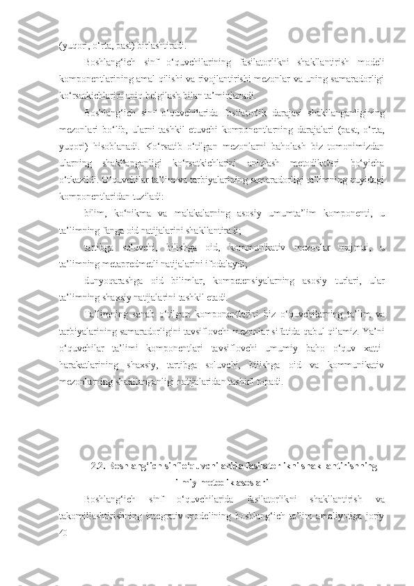 (yuqori, o‘rta, past) birlashtiradi.
Boshlang‘ich   sinf   o‘quvchilarining   fasilatorlik ni   shakllantirish   modeli
komponentlarining amal qilishi va rivojlantirishi mezonlar va uning samaradorligi
ko‘rsatkichlarini aniq belgilash bilan ta’minlanadi.
Boshlang‘ich   sinf   o‘quvchilarida   fosilatorlik   darajasi   shakllanganligining
mezonlari   bo‘lib,   ularni   tashkil   etuvchi   komponentlarning   darajalari   (past,   o‘rta,
yuqori)   hisoblanadi.   Ko‘rsatib   o‘tilgan   mezonlarni   baholash   biz   tomonimizdan
ularning   shakllanganligi   ko‘rsatkichlarini   aniqlash   metodikalari   bo‘yicha
o‘tkazildi. O‘quvchilar ta’lim va tarbiyalarining samaradorligi ta’limning quyidagi
komponentlaridan tuziladi:
bilim,   ko‘nikma   va   malakalarning   asosiy   umumta’lim   komponenti,   u
ta’limning fanga oid natijalarini shakllantiradi;
tartibga   soluvchi,   bilishga   oid,   kommunikativ   mezonlar   majmui ,   u
ta’limning  metapredmet li natijalarini ifodalaydi ;
dunyoqarashga   oid   bilimlar ,   kompetensi yalarning   asosiy   turlari ,   ular
ta’limning shaxsiy natijalarini tashkil etadi. 
Ta’limning   sanab   o‘tilgan   komponent larini   biz   o‘quvchilarning   ta’lim   va
tarbiyalarining samaradorligini tavsiflovchi   mezonlar  sifatida qabul qilamiz. Ya’ni
o‘quvchilar   ta’limi   komponentlari   tavsiflovchi   umumiy   baho   o‘quv   xatti-
harakatlarining   shaxsiy,   tartibga   soluvchi,   bilishga   oid   va   kommunikativ
mezonlarning shakllanganligi natijalaridan tashkil topadi.
2.2 . Boshlang‘ich sinf o‘quvchilarida fasilatorlikni shakllantirishning
ilmiy-metodik asoslari
Boshlang‘ich   sinf   o‘quvchilarida   fasilatorlik ni   shakllantirish   va
takomillashtirishning   integrativ   modelining   boshlang‘ich   ta’lim   amaliyotiga   joriy
40 