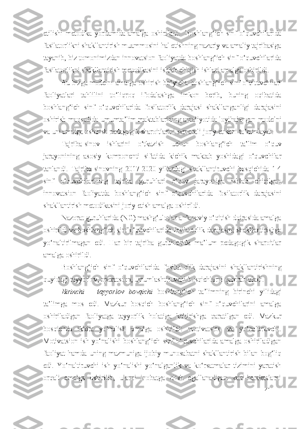 etilishi   metodika   yordamida   amalga   oshiriladi.     Boshlang‘ich   sinf   o‘quvchilarida
fasilatorlik ni shakllantirish muammosini hal etishning nazariy va amaliy tajribasiga
tayanib, biz tomonimizdan innovatsion faoliyatda boshlang‘ich sinf o‘quvchilarida
fasilatorlik ni shakllantirish metodikasini ishlab chiqish ishlari amalga oshirildi.
Bu bizga modelni amalga oshirish bo‘yicha boshlang‘ich sinf o‘qituvchilari
faoliyatlari   tahlilini   to‘liqroq   ifodalashga   imkon   berib,   buning   oqibatida
boshlang‘ich   sinf   o‘quvchilarida   fosilatorlik   darajasi   shakllanganligi   darajasini
oshirish maqsadida umumta’lim maktablarining amaliyotida loyihalangan modelni
va uni amalga oshirish pedagogik sharoitlarini samarali joriy etishni ta’minlaydi.
Tajriba-sinov   ishlarini   o‘tkazish   uchun   boshlang‘ich   ta’lim   o‘quv
jarayonining   asosiy   komponenti   sifatida   kichik   maktab   yoshidagi   o‘quvchilar
tanlandi.   Tajriba-sinovning   2017-2020   yillardagi   shakllantiruvchi   bosqichida   1-4
sinf   o‘quvchilarining   tajriba   guruhlari   o‘quv   jarayoniga   ishlab   chiqilgan
innovatsion   faoliyatda   boshlang‘ich   sinf   o‘quvchilarida   fosilatorlik   darajasi ni
shakllantirish metodikasini joriy etish amalga oshirildi.
Nazorat guruhlarida (NG) mashg‘ulotlar an’anaviy o‘qitish doirasida amalga
oshirildi va boshlang‘ich sinf o‘quvchilarida  fosilatorlik darajasi ni shakllantirishga
yo‘naltirilmagan   edi.   Har   bir   tajriba   guruhlarida   ma’lum   pedagogik   sharoitlar
amalga oshirildi.
Boshlang‘ich   sinf   o‘quvchilarida   fosilatorlik   darajasi ni   shakllantirishning
quyidagi tayyorlov, operatsion, umumlashtiruvchi bosqichlarni qamrab oladi.
Birinchi   –   tayyorlov   bosqichi   boshlang‘ich   ta’limning   birinchi   yilidagi
ta’limga   mos   edi.   Mazkur   bosqich   boshlang‘ich   sinf   o‘quvchilarini   amalga
oshiriladigan   faoliyatga   tayyorlik   holatiga   keltirishga   qaratilgan   edi.   Mazkur
bosqichda   ikkita   yo‘nalish   amalga   oshirildi:   motivatsion   va   yo‘naltiruvchi.
Motivatsion   ish   yo‘nalishi   boshlang‘ich   sinf   o‘quvchilarida   amalga   oshiriladigan
faoliyat   hamda   uning   mazmuniga   ijobiy   munosabatni   shakllantirish   bilan   bog‘liq
edi.   Yo‘naltiruvchi   ish   yo‘nalishi   yo‘nalganlik   va   ko‘rsatmalar   tizimini   yaratish
orqali   amalga   oshirilib,   ularni   inobatga   olish   egallanadigan   xatti-harakatlarni
41 