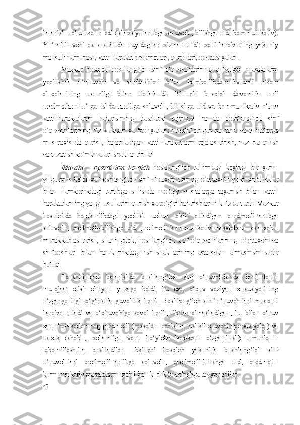 bajarish uchun zarur edi  (shaxsiy, tartibga soluvchi, bilishga oid, kommunikativ).
Yo‘naltiruvchi   asos   sifatida   quyidagilar   xizmat   qildi:   xatti-harakatning   yakuniy
mahsuli namunasi, xatti-harakat predmetlari, qurollari, operatsiyalari.
Mazkur   bosqich   boshlang‘ich   sinf   o‘quvchilarining   qo‘yilgan   masalalarni
y echishda   o‘qituvchi   va   sinfdoshlari   bilan   hamkorlikda-individual   o‘zaro
aloqalarining   ustunligi   bilan   ifodalandi.   Birinchi   bosqich   davomida   turli
predmetlarni   o‘rganishda   tartibga   soluvchi,   bilishga   oid   va   kommunikativ   o‘quv
xatti-harakatlarini   bajarishning   dastlabki   tajribasi   hamda   boshlang‘ich   sinf
o‘quvchilarining o‘z xulqlari  va faoliyatlarini taklif  etilgan namuna va qoidalarga
mos   ravishda   qurish,   bajariladigan   xatti-harakatlarni   rejalashtirish,   nazorat   qilish
va tuzatish ko‘nikmalari shakllantirildi.
Ikkinchi   –   operatsion   bosqich   boshlang‘ich   ta’limdagi   keyingi   bir   yarim
yilga mos keldi  va boshlang‘ich sinf  o‘quvchilarining o‘qituvchi yoki  sinfdoshlar
bilan   hamkorlikdagi   tartibga   solishda   moddiy   vositalarga   tayanish   bilan   xatti-
harakatlarning yangi usullarini qurish va to‘g‘ri bajarishlarini ko‘zda tutdi. Mazkur
bosqichda   hamkorlikdagi   y echish   uchun   taklif   etiladigan   predmetli-tartibga
soluvchi,   predmetli-bilishga   oid,   predmetli-kommunikativ   masalalarni   asta-sekin
murakkablashtirish,   shuningdek,   boshlang‘ich   sinf   o‘quvchilarining   o‘qituvchi   va
sinfdoshlari   bilan   hamkorlikdagi   ish   shakllarining   asta-sekin   almashishi   sodir
bo‘ldi.
Topshiriqlarni   bajarishda   boshlang‘ich   sinf   o‘quvchilarida   bir-birlarini
murojaat   etish   ehtiyoji   yuzaga   keldi,   bu   esa,   o‘quv   vaziyati   xususiyatining
o‘zgarganligi   to‘g‘risida   guvohlik   berdi.   Boshlang‘ich   sinf   o‘quvchilari   mustaqil
harakat   qiladi   va   o‘qituvchiga   savol   berib,   fikrlar   almashadigan,   bu   bilan   o‘quv
xatti-harakatlarining predmetli (masalani echishni tashkil etuvchi operatsiyalar) va
psixik   (shakli,   ixchamligi,   vaqti   bo‘yicha   harakatni   o‘zgartirish)   tomonlarini
takomillashtira   boshladilar.   Ikkinchi   bosqich   yakunida   boshlang‘ich   sinf
o‘quvchilari   predmetli-tartibga   soluvchi,   predmetli-bilishga   oid,   predmetli-
kommunikativ masalalarni izchil hamkorlikda echishga tayyor edilar.
42 