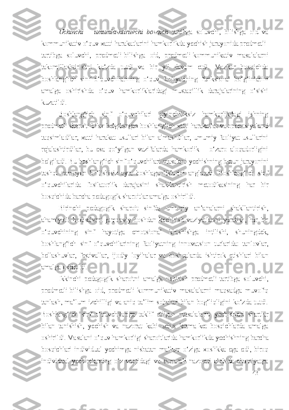 Uchinchi   –   umumlashtiruvchi   bosqich   tartibga   soluvchi,   bilishga   oid   va
kommunikativ o‘quv xatti-harakatlarini hamkorlikda  y echish jarayonida predmetli-
tartibga   soluvchi,   predmetli-bilishga   oid,   predmetli-kommunikativ   masalalarni
takomillashtirishni   ko‘zda   tutdi   va   bir   yil   davom   etdi.   Mazkur   bosqichda
boshlang‘ich   sinf   o‘quvchilarining   o‘quv   faoliyatining   funksional   bo‘g‘inlarini
amalga   oshirishda   o‘quv   hamkorliklaridagi   mustaqillik   darajalarining   o‘sishi
kuzatildi.
Boshlang‘ich   sinf   o‘quvchilari   qiyinchiliksiz   hamkorlikdagi   ishning
predmetli sharoiti bilan belgilangan boshlang‘ich xatti-harakatlar va operatsiyalarni
taqsimladilar,   xatti-harakat   usullari   bilan   almashdilar,   umumiy   faoliyat   usullarini
rejalashtirdilar,   bu   esa   qo‘yilgan   vazifalarda   hamkorlik   –   o‘zaro   aloqadorligini
belgiladi. Bu boshlang‘ich sinf o‘quvchilari masalani  y echishning butun jarayonini
tashqi   namoyon   bo‘lishisiz   ayta   boshlaganliklarini   anglatadi.   Boshlang‘ich   sinf
o‘quvchilarida   fosilatorlik   darajasi ni   shakllantirish   metodikasining   har   bir
bosqichida barcha pedagogik sharoitlar amalga oshirildi.
Birinchi   pedagogik   sharoit   sinfda   umumiy   an’analarni   shakllantirish,
ahamiyatli   hodisalarni   jamoaviy   boshdan   kechirish   vaziyatlarini   yaratish,   har   bir
o‘quvchining   sinf   hayotiga   emotsional   kirishishga   intilishi,   shuningdek,
boshlang‘ich   sinf   o‘quvchilarining   faoliyatning   innovatsion   turlarida:   tanlovlar,
bellashuvlar,   festivallar,   ijodiy   loyihalar   va   boshqalarda   ishtirok   etishlari   bilan
amalga oshirildi.
Ikkinchi   pedagogik   sharoitni   amalga   oshirish   predmetli-tartibga   soluvchi,
predmetli-bilishga   oid,   predmetli-kommunikativ   masalalarni   maqsadga   muvofiq
tanlash,   ma’lum   izchilligi   va   aniq   ta’lim   sohalari   bilan   bog‘liqligini   ko‘zda   tutdi.
Boshlang‘ich   sinf   o‘quvchilariga   taklif   etilgan   masalalarni   y echishlari   shartlar
bilan   tanishish,   y echish   va   nazorat   kabi   uchta   ketma-ket   bosqichlarda   amalga
oshirildi. Masalani o‘quv hamkorligi sharoitlarida hamkorlikda  y echishning barcha
bosqichlari   individual   y echimga   nisbatan   ma’lum   o‘ziga   xoslikka   ega   edi,   biroq
individual   y echimlarning   o‘z   vaqtidagi   va   samarali   nazorati   alohida   ahamiyatga
43 