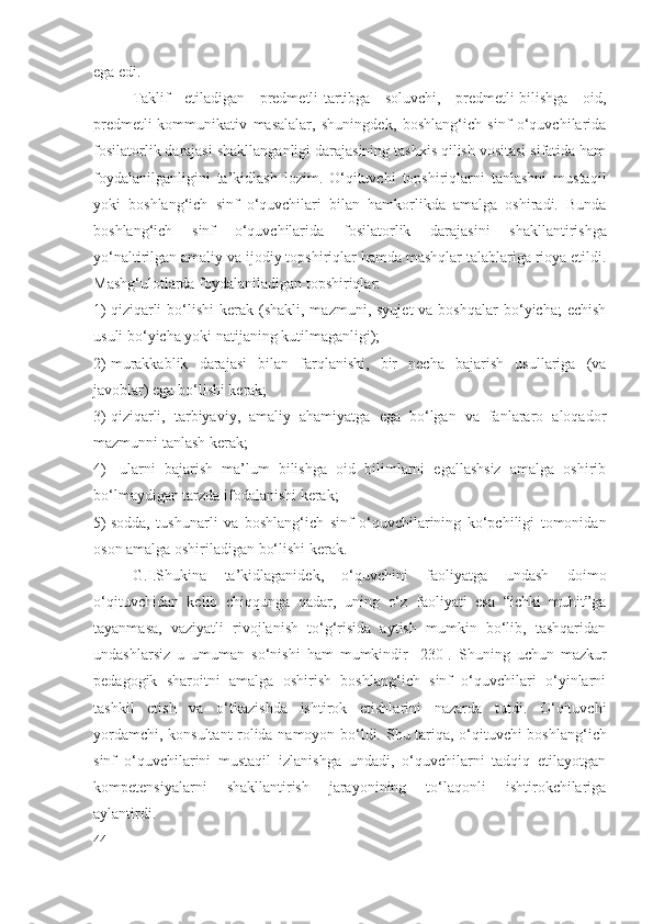 ega edi.
Taklif   etiladigan   predmetli-tartibga   soluvchi,   predmetli-bilishga   oid,
predmetli-kommunikativ   masalalar,   shuningdek,   boshlang‘ich   sinf   o‘quvchilarida
fosilatorlik darajasi  shakllanganligi darajasining tashxis qilish vositasi sifatida ham
foydalanilganligini   ta’kidlash   lozim.   O‘qituvchi   topshiriqlarni   tanlashni   mustaqil
yoki   boshlang‘ich   sinf   o‘quvchilari   bilan   hamkorlikda   amalga   oshiradi.   Bunda
boshlang‘ich   sinf   o‘quvchilarida   fosilatorlik   darajasi ni   shakllantirishga
yo‘naltirilgan amaliy va ijodiy topshiriqlar hamda mashqlar talablariga rioya etildi.
Mashg‘ulotlarda foydalaniladigan topshiriqlar:
1) qiziqarli   bo‘lishi  kerak  (shakli, mazmuni,  syujet   va boshqalar  bo‘yicha;   echish
usuli bo‘yicha yoki natijaning kutilmaganligi);
2) murakkablik   darajasi   bilan   farqlanishi,   bir   necha   bajarish   usullariga   (va
javoblar) ega bo‘lishi kerak;
3) qiziqarli,   tarbiyaviy,   amaliy   ahamiyatga   ega   bo‘lgan   va   fanlararo   aloqador
mazmunni tanlash kerak;
4)   ularni   bajarish   ma’lum   bilishga   oid   bilimlarni   egallashsiz   amalga   oshirib
bo‘lmaydigan tarzda ifodalanishi kerak;
5) sodda,   tushunarli   va   boshlang‘ich   sinf   o‘quvchilarining   ko‘pchiligi   tomonidan
oson amalga oshiriladigan bo‘lishi kerak.
G.I.Shukina   ta’kidlaganidek,   o‘quvchini   faoliyatga   undash   doimo
o‘qituvchidan   kelib   chiqqunga   qadar,   uning   o‘z   faoliyati   esa   “ichki   muhit”ga
tayanmasa,   vaziyatli   rivojlanish   to‘g‘risida   aytish   mumkin   bo‘lib,   tashqaridan
undashlarsiz   u   umuman   so‘nishi   ham   mumkindir   [230].   S h uning   uchun   mazkur
pedagogik   sharoitni   amalga   oshirish   boshlang‘ich   sinf   o‘quvchilari   o‘yinlarni
tashkil   etish   va   o‘tkazishda   ishtirok   etishlarini   nazarda   tutdi.   O‘qituvchi
yordamchi, konsultant rolida namoyon bo‘ldi. S h u tariqa, o‘qituvchi boshlang‘ich
sinf   o‘quvchilarini   mustaqil   izlanishga   undadi,   o‘quvchilarni   tadqiq   etilayotgan
kompetensiyalarni   shakllantirish   jarayonining   to‘laqonli   ishtirokchilariga
aylantirdi.
44 