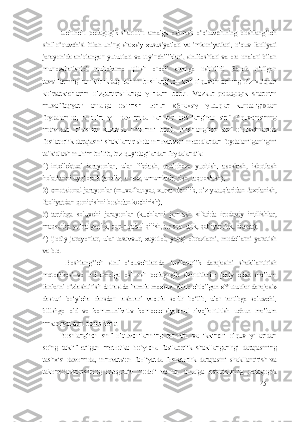 Uchinchi   pedagogik   sharoitni   amalga   oshirish   o‘qituvchining   boshlang‘ich
sinf o‘quvchisi bilan uning shaxsiy xususiyatlari  va imkoniyatlari, o‘quv faoliyati
jarayonida aniqlangan yutuqlari va qiyinchiliklari, sinfdoshlari va ota-onalari bilan
munosabatlarini   muhokama   qilish   orqali   amalga   oshirildi.   Sanab   o‘tilgan
tavsiflarning  hamkorlikdagi  tahlili  boshlang‘ich  sinf   o‘quvchilarining o‘z xulqlari
ko‘rsatkichlarini   o‘zgartirishlariga   yordam   berdi.   Mazkur   pedagogik   sharoitni
muvaffaqiyatli   amalga   oshirish   uchun   «Shaxsiy   yutuqlar   kundaligi»dan
foydalanildi,   u   to‘rt   yil   davomida   har   bir   boshlang‘ich   sinf   o‘quvchisining
individual   o‘sishini   kuzatish   imkonini   berdi.   Boshlang‘ich   sinf   o‘quvchilarida
fosilatorlik darajasi ni shakllantirishda innovatsion-metodlardan foydalanilganligini
ta’kidlash muhim bo‘lib, biz quyidagilardan foydalandik:
1) intellektual   jarayonlar,   ular   fikrlash,   mulohaza   yuritish,   asoslash,   isbotlash
holatlarini uyg‘otadi (analiz, sintez, umumlashtirish, taqqoslash);
2) emotsional jarayonlar (muvaffaqiyat, xursandchilik, o‘z yutuqlaridan faxrlanish,
faoliyatdan qoniqishni boshdan kechirish);
3) tartibga   soluvchi   jarayonlar   (kuchlarni   jamlash   sifatida   irodaviy   intilishlar,
maqsadga yo‘nalganlik, qaror qabul qilish, tirishqoqlik, qat’iyatlilik, diqqat);
4) ijodiy   jarayonlar,   ular   tasavvur,   xayolot,   yangi   obrazlarni,   modellarni   yaratish
va b.q.
  Boshlang‘ich   sinf   o‘quvchilarida   fosilatorlik   darajasi ni   shakllantirish
metodikasi   va   uni   amalga   oshirish   pedagogik   sharoitlarini   joriy   etish   ma’lum
fanlarni o‘zlashtirish doirasida hamda maxsus ishlab chiqilgan «Y u tuqlar darajasi»
dasturi   bo‘yicha   darsdan   tashqari   vaqtda   sodir   bo‘lib,   ular   tartibga   soluvchi,
bilishga   oid   va   kommunikativ   kompetensiyalarni   rivojlantirish   uchun   ma’lum
imkoniyatlarni ochib berdi. 
Boshlang‘ich   sinf   o‘quvchilarining   birinchi   va   ikkinchi   o‘quv   yillaridan
so‘ng   taklif   etilgan   metodika   bo‘yicha   fasilatorlik   shakllanganligi   darajasining
tashxisi   davomida,   innovatsion   faoliyatda   fosilatorlik   darajasi ni   shakllantirish   va
takomillashtirishning   integrativ   modeli   va   uni   amalga   oshirishning   pedagogik
45 