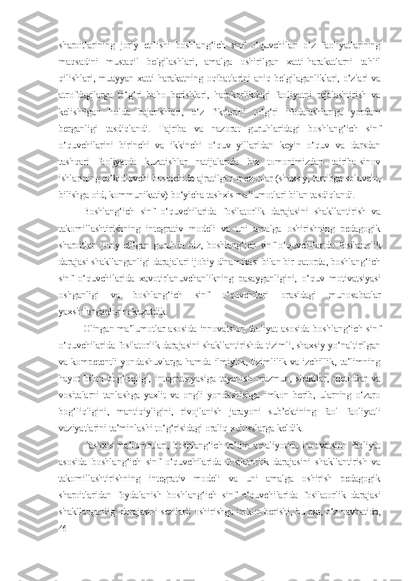 sharoitlarining   joriy   etilishi   boshlang‘ich   sinf   o‘quvchilari   o‘z   faoliyatlarining
maqsadini   mustaqil   belgilashlari,   amalga   oshirilgan   xatti-harakatlarni   tahlil
qilishlari, muayyan xatti-harakatning oqibatlarini aniq belgilaganliklari, o‘zlari va
atrofdagilarga   to‘g‘ri   baho   berishlari,   hamkorlikdagi   faoliyatni   rejalashtirish   va
kelishilgan   holda   bajarishlari,   o‘z   fikrlarini   to‘g‘ri   ifodalashlariga   yordam
berganligi   tasdiqlandi.   Tajriba   va   nazorat   guruhlaridagi   boshlang‘ich   sinf
o‘quvchilarini   birinchi   va   ikkinchi   o‘quv   yillaridan   keyin   o‘quv   va   darsdan
tashqari   faoliyatda   kuzatishlar   natijalarida   biz   tomonimizdan   tajriba-sinov
ishlarining ta’kidlovchi bosqichida ajratilgan mezonlar (shaxsiy, tartibga soluvchi,
bilishga oid, kommunikativ) bo‘yicha tashxis ma’lumotlari bilan tasdiqlandi. 
Boshlang‘ich   sinf   o‘quvchilarida   fosilatorlik   darajasi ni   shakllantirish   va
takomillashtirishning   integrativ   modeli   va   uni   amalga   oshirishning   pedagogik
sharoitlari   joriy   etilgan   guruhda   biz,   boshlang‘ich   sinf   o‘quvchilarida   fosilatorlik
darajasi  shakllanganligi darajalari ijobiy dinamikasi bilan bir qatorda, boshlang‘ich
sinf   o‘quvchilarida   xavotirlanuvchanlikning   pasayganligini,   o‘quv   motivatsiyasi
oshganligi   va   boshlang‘ich   sinf   o‘quvchilari   orasidagi   munosabatlar
yaxshilanganligini kuzatdik.
Olingan ma’lumotlar  asosida  innovatsion faoliyat  asosida  boshlang‘ich sinf
o‘quvchilarida  fosilatorlik darajasi ni shakllantirishda tizimli, shaxsiy-yo‘naltirilgan
va   kompetentli   yondashuvlarga   hamda   ilmiylik,   tizimlilik   va   izchillik,   ta’limning
hayot   bilan   bog‘liqligi,   integratsiyasiga   tayanish   mazmun,   shakllar,   metodlar   va
vositalarni   tanlashga   yaxlit   va   ongli   yondashishga   imkon   berib,   ularning   o‘zaro
bog‘liqligini,   mantiqiyligini,   rivojlanish   jarayoni   sub’ektining   faol   faoliyatli
vaziyatlarini ta’minlashi to‘g‘risidagi oraliq xulosalarga keldik.
Tashxis   ma’lumotlari,   boshlang‘ich   ta’lim   amaliyotida   innovatsion   faoliyat
asosida   boshlang‘ich   sinf   o‘quvchilarida   fosilatorlik   darajasi ni   shakllantirish   va
takomillashtirishning   integrativ   modeli   va   uni   amalga   oshirish   pedagogik
sharoitlaridan   foydalanish   boshlang‘ich   sinf   o‘quvchilarida   fosilatorlik   darajasi
shakllanganligi darajasini sezilarli oshirishga imkon berishi, bu esa, o‘z navbatida,
46 