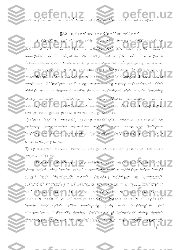 boshlang‘ich ta’limda o‘qitish sifatini oshirishga imkon berishini tasdiqlaydi.
§ 2 . 3 . T ajriba-sinov ishlari tahlili va  natijalari
Boshlang‘ich   sinf   o‘quvchilarida   fosilatorlik   darajasi ni   shakllantirish   va
takomillashtirish   muammosiga   oid   falsafiy,   psixologik-pedagogik   va   metodik
adabiyotlar   tahlili   natijasida,   zamonaviy   boshlang‘ich   ta’lim   amaliyotida
fosilatorlik   darajasi ni   shakllantirishga   oid   masala   kam   o‘rganilganligi   aniqlandi.
Biroq,   xorijiy   va   milliy   psixologik-pedagogik   adabiyotlarda   fosilatorlik   darajasi
muvaffaqiyatli ta’lim olishning garovi hisoblanishi to‘g‘risidagi shubhasiz isbotlar
mavjuddir.   O‘tkazilgan   tahlil   bizga   muammoning   asosiy   tushunchasini   ishlab
chiqish,   tadqiqot   davomida   tajriba-sinovda   tekshirishni   talab   etuvchi   farazning
asosiy   qoidalarini   ifodalashga   imkon   berdi.   Mazkur   qoidalarga   muvofiq,
boshlang‘ich   sinf   o‘quvchilarida   fosilatorlik   darajasi ni   shakllantirish   quyidagilar
amalga oshirilganida yanada samarali amalga oshiriladi:
1) o‘zaro   bog‘liq   maqsadli,   nazariy-metodologik,   mazmunli-protsessual   va
natijaviy   komponentlar   majmuidan   tashkil   topgan   innovatsion   faoliyatda
boshlang‘ich   sinf   o‘quvchilarining   fasilatorlik ni   shakllantirish   modeli   ishlab
chiqilsa va joriy etilsa;
2) loyihalangan   modelni   samarali   amalga   oshirishning   pedagogik   sharoitlari
majmui aniqlansa.
Shu   tariqa   ifodalangan   faraz   qoidalari   ularni   tekshirish   bo‘yicha   tajriba-
sinov   ishlari   uning   barcha   tashkil   etuvchilarini   amalga   oshirishga   imkon   berishi
tufayli   haqli   hisoblanadi:   tizimli,   shaxsiy-yo‘naltirilgan   va   kompetentli,
tushunchali-sinergetik yondashuvlarga asosan innovatsion faoliyatda boshlang‘ich
sinf   o‘quvchilarining   fasilatorlik ni   shakllantirish   va   takomillashtirishning
integrativ   modelini   va   uni   amalga   oshirish   pedagogik   sharoitlarini   loyihalash
hamda   boshlang‘ich   ta’lim   amaliyotiga   joriy   etish;   boshlang‘ich   sinf
o‘quvchilarida   fosilatorlik   darajasi   shakllanganligi   ko‘rsatkichlarining   darajali
dinamikasini   tashxis   qilish   va   baholash,   olingan   ma’lumotlarni   matematik
47 