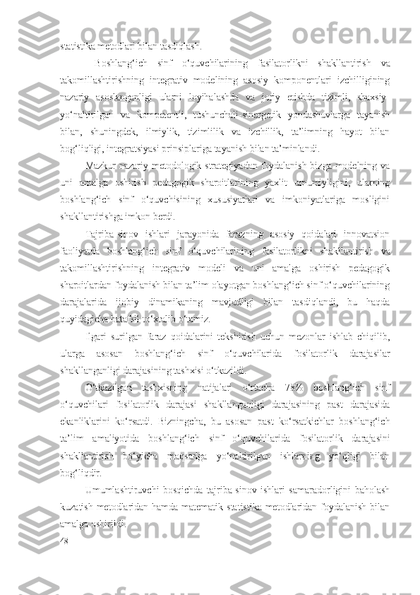 statistika metodlari bilan tasdiqlash.
  Boshlang‘ich   sinf   o‘quvchilarining   fasilatorlik ni   shakllantirish   va
takomillashtirishning   integrativ   modelining   asosiy   komponentlari   izchilligining
nazariy   asoslanganligi   ularni   loyihalashda   va   joriy   etishda   tizimli,   shaxsiy-
yo‘naltirilgan   va   kompetentli,   tushunchali-sinergetik   yondashuvlarga   tayanish
bilan,   shuningdek,   ilmiylik,   tizimlilik   va   izchillik,   ta’limning   hayot   bilan
bog‘liqligi, integratsiyasi prinsiplariga tayanish bilan ta’minlandi.
Mazkur nazariy-metodologik strategiyadan foydalanish bizga modelning va
uni   amalga   oshirish   pedagogik   sharoitlarining   yaxlit   umumiyligini,   ularning
boshlang‘ich   sinf   o‘quvchisining   xususiyatlari   va   imkoniyatlariga   mosligini
shakllantirishga imkon berdi.
Tajriba-sinov   ishlari   jarayonida   farazning   asosiy   qoidalari   innovatsion
faoliyatda   boshlang‘ich   sinf   o‘quvchilarining   fasilatorlik ni   shakllantirish   va
takomillashtirishning   integrativ   modeli   va   uni   amalga   oshirish   pedagogik
sharoitlardan foydalanish bilan ta’lim olayotgan boshlang‘ich sinf o‘quvchilarining
darajalarida   ijobiy   dinamikaning   mavjudligi   bilan   tasdiqlandi,   bu   haqda
quyidagicha batafsil to‘xtalib o‘tamiz.
Ilgari   surilgan   faraz   qoidalarini   tekshirish   uchun   mezonlar   ishlab   chiqilib,
ularga   asosan   boshlang‘ich   sinf   o‘quvchilarida   fosilatorlik   darajasi lar
shakllanganligi darajasining tashxisi o‘tkazildi.
O‘tkazilgan   tashxisning   natijalari   o‘rtacha   78%   boshlang‘ich   sinf
o‘quvchilari   fosilatorlik   darajasi   shakllanganligi   darajasining   past   darajasida
ekanliklarini   ko‘rsatdi.   Bizningcha,   bu   asosan   past   ko‘rsatkichlar   boshlang‘ich
ta’lim   amaliyotida   boshlang‘ich   sinf   o‘quvchilarida   fosilatorlik   darajasi ni
shakllantirish   bo‘yicha   maqsadga   yo‘naltirilgan   ishlarning   yo‘qligi   bilan
bog‘liqdir.
Umumlashtiruvchi   bosqichda   tajriba-sinov   ishlari   samaradorligini   baholash
kuzatish metodlaridan hamda matematik statistika metodlaridan foydalanish bilan
amalga oshirildi.
48 