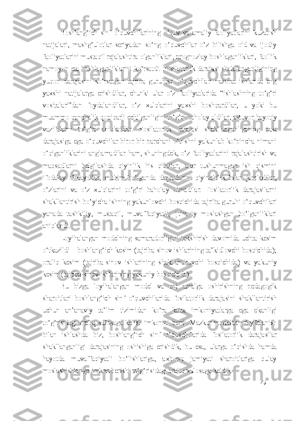 Boshlang‘ich   sinf   o‘quvchilarining   o‘quv   va   amaliy   faoliyatlarini   kuzatish
natijalari,   mashg‘ulotlar   seriyadan   so‘ng   o‘quvchilar   o‘z   bilishga   oid   va   ijodiy
faoliyatlarini mustaqil rejalashtira olganliklari, prognozlay boshlaganliklari, faollik
namoyon eta boshlaganliklarini ko‘rsatdi.   Fosilatorlik darajasi   shakllanganligining
yuqori   darajasini   ko‘rsatgan   tajriba   guruhlari   o‘quvchilari   nazorat   ishlarida   eng
yaxshi   natijalarga   erishdilar,   chunki   ular   o‘z   faoliyatlarida   “ishlashning   to‘g‘ri
vositalari”dan   foydalandilar,   o‘z   xulqlarini   yaxshi   boshqardilar,   u   yoki   bu
muammo qanchalik qoniqarli echilganligini to‘g‘ri baholay oldilar, ustuvor hayotiy
vazifalarni   to‘g‘ri   aniqladilar.   Fosilatorlik   darajasi   shakllanganligining   past
darajasiga ega  o‘quvchilar  biror-bir  parchani  o‘qishni  yakunlab ko‘pincha nimani
o‘qiganliklarini   anglamadilar   ham,   shuningdek,   o‘z   faoliyatlarini   rejalashtirish   va
maqsadlarni   belgilashda   qiyinlik   his   qildilar,   ular   tushunmagan   ish   qismini
ifodalay   olmaydilar,   muhim   bo‘lganda   diqqatlarini   qiyinchilik   bilan   jamladilar,
o‘zlarini   va   o‘z   xulqlarini   to‘g‘ri   baholay   olmadilar.   Fosilatorlik   darajasi larni
shakllantirish bo‘yicha ishning yakunlovchi bosqichida tajriba guruhi o‘quvchilari
yanada   tashkiliy,   mustaqil,   muvaffaqiyatli,   ijtimoiy   moslashgan   bo‘lganliklari
aniqlandi.
Loyihalangan   modelning   samaradorligini   tekshirish   davomida   uchta   kesim
o‘tkazildi – boshlang‘ich kesim (tajriba-sinov ishlarining ta’kidlovchi bosqichida);
oraliq   kesim   (tajriba-sinov   ishlarining   shakllantiruvchi   bosqichida)   va   yakuniy
kesim (tajriba-sinov ishlarining yakuniy bosqichida).
Bu   bizga   loyihalangan   model   va   uni   amalga   oshirishning   pedagogik
sharoitlari   boshlang‘ich   sinf   o‘quvchilarida   fosilatorlik   darajasi ni   shakllantirish
uchun   an’anaviy   ta’lim   tizimidan   ko‘ra   katta   imkoniyatlarga   ega   ekanligi
to‘g‘risidagi oraliq xulosaga kelish imkonini berdi. Mazkur modeldan foydalanish
bilan   ishlashda   biz,   boshlang‘ich   sinf   o‘quvchilarida   fosilatorlik   darajasi lar
shakllanganligi   darajasining   oshishiga   erishdik,   bu   esa,   ularga   o‘qishda   hamda
hayotda   muvaffaqiyatli   bo‘lishlariga,   axborot   jamiyati   sharoitlariga   qulay
moslashishlariga imkon berishi to‘g‘risidagi oraliq xulosaga keldik.
49 