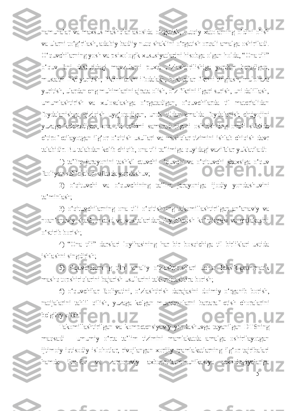 namunalar   va   maxsus   mashqlar   asosida   o‘rgatish,   nutqiy   xatolarning   oldini   olish
va ularni to‘g‘rilash, adabiy-badiiy nutq shaklini o‘rgatish orqali amalga oshiriladi.
O‘quvchilarning yosh va psixologik xususiyatlarini hisobga olgan holda, “Ona tili”
o‘quv   fani   dasturidagi   mavzularni   puxta   o‘zlashtirilishiga   yordam   beradigan,
mustaqil fikr yuritish, fikrini erkin ifodalash, boshqalar fikrini tinglash, mulohaza
yuritish, ulardan eng muhimlarini ajrata olish, o‘z fikrini ilgari surish, uni dalillash,
umumlashtirish   va   xulosalashga   o‘rgatadigan,   o‘quvchilarda   til   materialidan
foydalanishga   qiziqish   uyg‘otadigan,   unda   tildan   amalda   foydalanish   ehtiyojini
yuzaga   keltiradigan,   ona   tili   ta’limi   samaradorligini   oshirishning   omili   sifatida
e’tirof etilayotgan ilg‘or o‘qitish usullari va mashqlar tizimini ishlab chiqish davr
talabidir. Bu talabdan kelib chiqib, ona tili ta’limiga quyidagi vazifalar yuklatiladi: 
1)   ta’lim   jarayonini   tashkil   etuvchi   o‘quvchi   va   o‘qituvchi   shaxsiga   o‘quv
faoliyati sub’ektlari sifatida yondashuv; 
2)   o‘qituvchi   va   o‘quvchining   ta’lim   jarayoniga   ijodiy   yondashuvini
ta’minlash;
3)   o‘qituvchilarning   ona   tili   o‘qitishning   takomillashtirilgan   an’anaviy   va
noan’anaviy   shakl,   metod   va   vositalaridan   foydalanish   ko‘nikmasi   va   malakasini
o‘stirib borish;
4)   “Ona   tili”   darslari   loyihasining   har   bir   bosqichiga   til   birliklari   ustida
ishlashni singdirish;
5)   o‘quvchilarning   tilni   amaliy   o‘zlashtirishlari   uchun   leksik-grammatik
mashq topshiriqlarini bajarish usullarini takomillashtira borish;
6)   o‘quvchilar   faoliyatini,   o‘zlashtirish   darajasini   doimiy   o‘rganib   borish,
natijalarini   tahlil   qilish,   yuzaga   kelgan   muammolarni   bartaraf   etish   choralarini
belgilay olish.
Takomillashtirilgan   va   kompetensiyaviy   yondashuvga   tayanilgan   DTSning
maqsadi   –   umumiy   o‘rta   ta’lim   tizimini   mamlakatda   amalga   oshirilayotgan
ijtimoiy-iqtisodiy   islohotlar,   rivojlangan   xorijiy   mamlakatlarning   ilg‘or   tajribalari
hamda   ilm-fan   va   zamonaviy   axborot-kommunikasiya   texnologiyalariga
5 