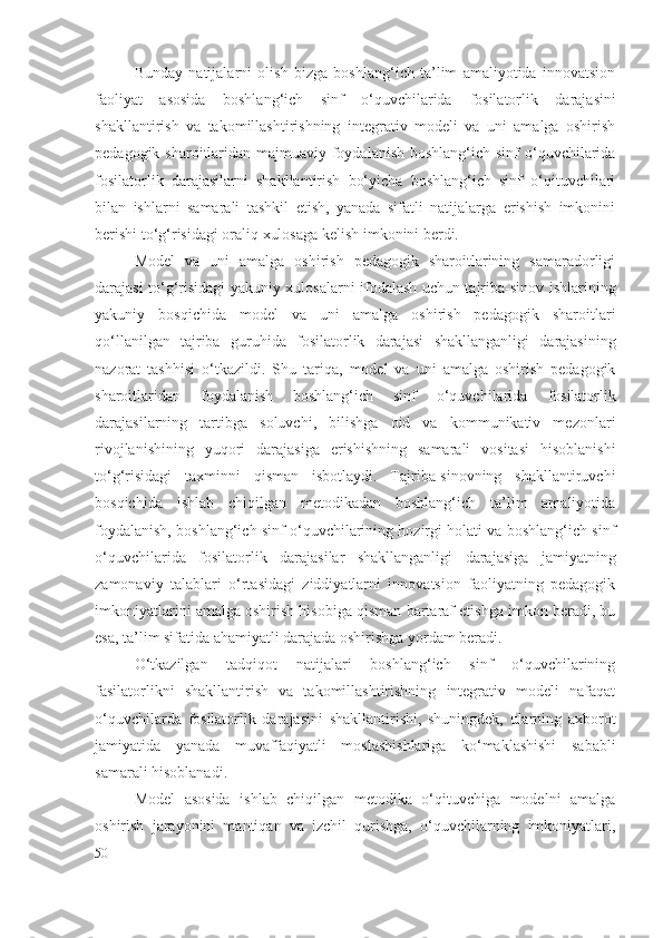 Bunday   natijalarni   olish   bizga   boshlang‘ich   ta’lim   amaliyotida   innovatsion
faoliyat   asosida   boshlang‘ich   sinf   o‘quvchilarida   fosilatorlik   darajasi ni
shakllantirish   va   takomillashtirishning   integrativ   modeli   va   uni   amalga   oshirish
pedagogik sharoitlaridan majmuaviy foydalanish boshlang‘ich sinf o‘quvchilarida
fosilatorlik   darajasi larni   shakllantirish   bo‘yicha   boshlang‘ich   sinf   o‘qituvchilari
bilan   ishlarni   samarali   tashkil   etish,   yanada   sifatli   natijalarga   erishish   imkonini
berishi to‘g‘risidagi oraliq xulosaga kelish imkonini berdi.
Model   va   uni   amalga   oshirish   pedagogik   sharoitlarining   samaradorligi
darajasi to‘g‘risidagi yakuniy xulosalarni ifodalash uchun tajriba-sinov ishlarining
yakuniy   bosqichida   model   va   uni   amalga   oshirish   pedagogik   sharoitlari
qo‘llanilgan   tajriba   guruhida   fosilatorlik   darajasi   shakllanganligi   darajasining
nazorat   tashhisi   o‘tkazildi.   S h u   tariqa,   model   va   uni   amalga   oshirish   pedagogik
sharoitlaridan   foydalanish   boshlang‘ich   sinf   o‘quvchilarida   fosilatorlik
darajasi larning   tartibga   soluvchi,   bilishga   oid   va   kommunikativ   mezonlari
rivojlanishining   yuqori   darajasiga   erishishning   samarali   vositasi   hisoblanishi
to‘g‘risidagi   taxminni   qisman   isbotlaydi.   Tajriba-sinovning   shakllantiruvchi
bosqichida   ishlab   chiqilgan   metodikadan   boshlang‘ich   ta’lim   amaliyotida
foydalanish, boshlang‘ich sinf o‘quvchilarining hozirgi holati va boshlang‘ich sinf
o‘quvchilarida   fosilatorlik   darajasi lar   shakllanganligi   darajasiga   jamiyatning
zamonaviy   talablari   o‘rtasidagi   ziddiyatlarni   innovatsion   faoliyatning   pedagogik
imkoniyatlarini amalga oshirish hisobiga qisman bartaraf etishga imkon beradi, bu
esa, ta’lim sifatida ahamiyatli darajada oshirishga yordam beradi.
O‘tkazilgan   tadqiqot   natijalari   boshlang‘ich   sinf   o‘quvchilarining
fasilatorlik ni   shakllantirish   va   takomillashtirishning   integrativ   modeli   nafaqat
o‘quvchilarda   fosilatorlik   darajasi ni   shakllantirishi,   shuningdek,   ularning   axborot
jamiyatida   yanada   muvaffaqiyatli   moslashishlariga   ko‘maklashishi   sababli
samarali hisoblanadi.
Model   asosida   ishlab   chiqilgan   metodika   o‘qituvchiga   modelni   amalga
oshirish   jarayonini   mantiqan   va   izchil   qurishga,   o‘quvchilarning   imkoniyatlari,
50 