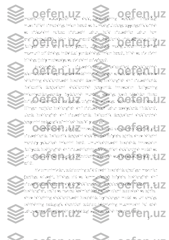 materialning   xususiyatlari   va   shakl,   metodlarning   xarakteri   o‘rtasidagi
muvofiqlikni o‘rnatishiga imkon beradi va bu mashg‘ulotlarga tayyorgarlik ko‘rish
va   o‘tkazishni   nafaqat   o‘qituvchi   uchun,   balki   o‘quvchilar   uchun   ham
engillashtiradi.   S h u   bilan   birga,   metodikadan   foydalanish   o‘qituvchining   ijodiy
faoliyati   uchun   keng   sharoit   yaratib,   unga   o‘quv   mashg‘ulotlarini   qurish   va
mazmunli   to‘ldirishga   individual   yondashishga   imkon   beradi,   bilish   va  o‘z-o‘zini
bilishga ijobiy motivatsiya va qiziqishni qo‘zg‘atadi.
Boshlang‘ich   sinf   o‘quvchilarining   fasilatorlik ni   shakllantirish
takomillashtirishning integrativ modelining isbotlangan samaradorligi tajriba-sinov
ishlarining   shakllantiruvchi   bosqichi   davomida,   boshlang‘ich   sinf   o‘quvchilarida
fosilatorlik   darajasi larni   shakllantirish   jarayonida   innovatsion   faoliyatning
imkoniyatidan   qanday   foydalanish   mumkin,   savoliga   javob   izlashdan   iborat
bo‘lgan   muammo   hal   etilganligi   to‘g‘risida   xulosaga   kelish   imkonini   beradi.
Olingan   natijalar   boshlang‘ich   sinf   o‘qituvchilari   uchun   tavsiyalarda   ifodalandi,
ularda   boshlang‘ich   sinf   o‘quvchilarida   fosilatorlik   darajasi larni   shakllantirish
jarayonini pedagogik ta’minlash batafsil yoritilgan.
Umumlashtiruvchi   bosqich   innovatsion   faoliyat   asosida   boshlang‘ich   sinf
o‘quvchilarida   fosilatorlik darajasi ni shakllantirish bo‘yicha tajriba-sinov ishlarini
mantiqiy   yakunlash   imkonini   berdi.   Umumlashtiruvchi   bosqichda   innovatsion
faoliyatda boshlang‘ich sinf o‘quvchilarining  fasilatorlik ni shakllantirish modeli va
uni   amalga   oshirish   pedagogik   sharoitlarini   tekshirish   vazifasi   muvaffaqiyatli   hal
etildi.
Biz tomonimizdan, tadqiqotning ta’kidlovchi bosqichida ajratilgan mezonlar
(tartibga   soluvchi,   bilishga   oid   va   kommunikativ)   bo‘yicha   boshlang‘ich   sinf
o‘quvchilarida   kompetensiyalar   shakllanganligi   darajalari   tashxisi   o‘tkazildi.   Bu
boshlang‘ich, oraliq va nazorat kesimlaridagi ma’lumotlarni taqqoslash va tajriba-
sinov   ishlarining   shakllantiruvchi   bosqichida   loyihalangan   model   va   uni   amalga
oshirishning   pedagogik   sharoitlari   tadqiqot   ishimizning   muammosini   hal   etish
uchun samarali hisoblanishi to‘g‘risidagi xulosaga kelish imkonini berdi.
51 