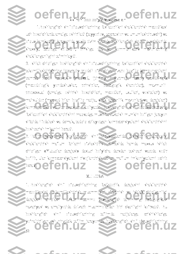 Ikkinchi bob bo‘yicha xulosalar
1.Boshlang‘ich sinf o‘quvchilarining   fasilatorlik ni shakllantirish metodikasi
uch bosqichlarda amalga oshiriladi (tayyorlov, operatsion va umumlashtiruvchi) va
o‘quv hamkorligi jarayonida yaxlit tizim sifatida boshlang‘ich sinf o‘quvchilarida
shaxsiy,   tartibga   soluvchi,   bilishga   oid   va   kommunikativ   mezonlarning
shakllanganligini ta’minlaydi.
2. Ishlab   chiqilgan   boshlang‘ich   sinf   o‘quvchilarining   fasilatorlik ni   shakllantirish
takomillashtirishning   integrativ   modeli   o‘z   ichiga   o‘zaro   bog‘liq   komponentlarni
qamrab   oladi:   maqsadli   (maqsad,   ijtimoiy   buyurtma),   nazariy-metodologik
(metodologik   yondashuvlar,   prinsiplar,   pedagogik   sharoitlar),   mazmunli-
protsessual   (amalga   oshirish   bosqichlari,   metodlari,   usullari,   vositalari)   va
mahsuldor   (maqsad   bilan   bog‘liq   natija,   shakllanganlik   mezonlari   va   darajalari)
komponentlar   va   innovatsion   faoliyatda   boshlang‘ich   sinf   o‘quvchilarining
fasilatorlik ni shakllantirishni maqsadga muvofiq tuzatish mumkin bo‘lgan jarayon
sifatida ifodalash va demak, tadqiq etilayotgan kompetensiyalarni  shakllantirishni
boshqarish imkonini beradi.
3. Ta’lim   jarayonida   boshlang‘ich   sinf   o‘quvchilarida   fosilatorlik   darajasi ni
shakllantirish   ma’lum   fanlarni   o‘zlashtirish   doirasida   hamda   maxsus   ishlab
chiqilgan   «Yutuqlar   darajasi»   dasturi   bo‘yicha   darsdan   tashqari   vaqtda   sodir
bo‘lib,   ular   kompetensiyalarni   rivojlantirish   uchun   ma’lum   imkoniyatlarni   ochib
beradi. 
                                                         XULOSA
1. Boshlang‘ich   sinf   o‘quvchilarining   fasilatorlik   darajasi ni   shakllantirish
metodikasini     takomillashtirish   muammosini   o‘rganish   va   ishlab   chiqilganligi
darajasini   aniqlash   mazkur   muammo   boshlang‘ich   ta’limning   pedagogikasi
nazariyasi   va   amaliyotida   dolzarb   muammolardan   biri   ekanligini   ko‘rsatdi.   Bu
boshlang‘ich   sinf   o‘quvchilarining   ta’limda   natijalarga   erishishlariga
yo‘naltirilgan,   shuningdek   ta’lim   jarayonida   boshlang‘ich   sinf   o‘quvchilarining
52 