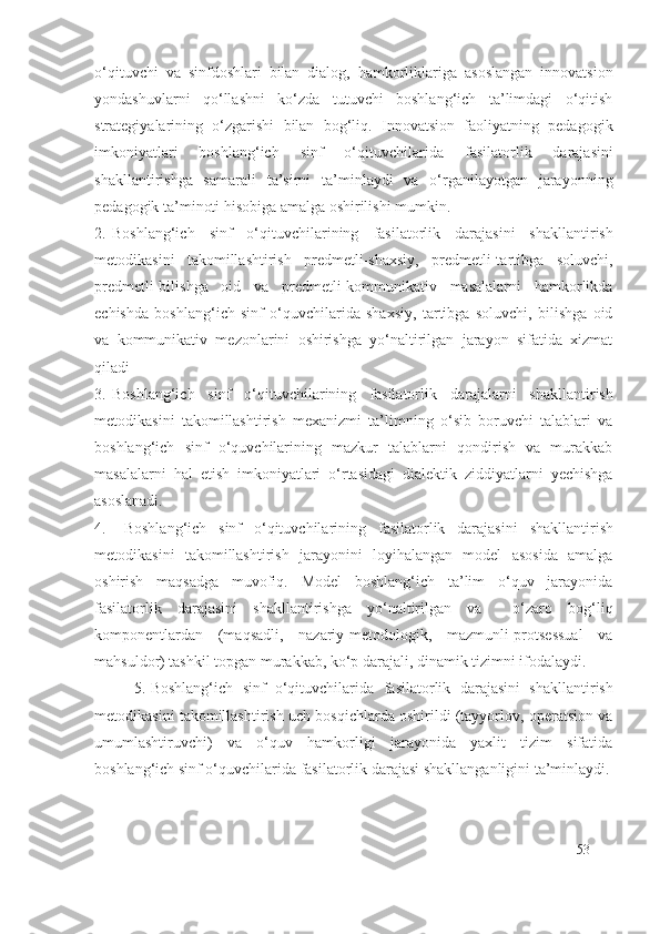 o‘qituvchi   va   sinfdoshlari   bilan   dialog,   hamkorliklariga   asoslangan   innovatsion
yondashuvlarni   qo‘llashni   ko‘zda   tutuvchi   boshlang‘ich   ta’limdagi   o‘qitish
strategiyalarining   o‘zgarishi   bilan   bog‘liq.   Innovatsion   faoliyatning   pedagogik
imkoniyatlari   boshlang‘ich   sinf   o‘qituvchilarida   fasilatorlik   darajasi ni
shakllantirishga   samarali   ta’sirni   ta’minlaydi   va   o‘rganilayotgan   jarayonning
pedagogik ta’minoti hisobiga amalga oshirilishi mumkin.
2. Boshlang‘ich   sinf   o‘qituvchilarining   fasilatorlik   darajasi ni   shakllantirish
metodikasini   takomillashtirish   predmetli-shaxsiy,   predmetli-tartibga   soluvchi,
predmetli-bilishga   oid   va   predmetli-kommunikativ   masalalarni   hamkorlikda
echishda   boshlang‘ich   sinf   o‘quvchilarida   shaxsiy,   tartibga   soluvchi,   bilishga   oid
va   kommunikativ   mezonlarini   oshirishga   yo‘naltirilgan   jarayon   sifatida   xizmat
qiladi
3. Boshlang‘ich   sinf   o‘qituvchilarining   fasilatorlik   daraja larni   shakllantirish
metodikasini   takomillashtirish   mexanizmi   ta’limning   o‘sib   boruvchi   talablari   va
boshlang‘ich   sinf   o‘quvchilarining   mazkur   talablarni   qondirish   va   murakkab
masalalarni   hal   etish   imkoniyatlari   o‘rtasidagi   dialektik   ziddiyatlarni   yechishga
asoslanadi.
4.   Boshlang‘ich   sinf   o‘qituvchilarining   fasilatorlik   darajasi ni   shakllantirish
metodikasini   takomillashtirish   jarayonini   loyihalangan   model   asosida   amalga
oshirish   maqsadga   muvofiq.   Model   boshlang‘ich   ta’lim   o‘quv   jarayonida
fasilatorlik   darajasi ni   shakllantirishga   yo‘naltirilgan   va     o‘zaro   bog‘liq
komponentlardan   (maqsadli,   nazariy-metodologik,   mazmunli-protsessual   va
mahsuldor) tashkil topgan murakkab, ko‘p darajali, dinamik tizimni ifodalaydi.
5. Boshlang‘ich   sinf   o‘qituvchilarida   fasilatorlik   darajasi ni   shakllantirish
metodikasini takomillashtirish uch bosqichlarda oshirildi (tayyorlov, operatsion va
umumlashtiruvchi)   va   o‘quv   hamkorligi   jarayonida   yaxlit   tizim   sifatida
boshlang‘ich sinf o‘quvchilarida  fasilatorlik darajasi  shakllanganligini ta’minlaydi.
53 