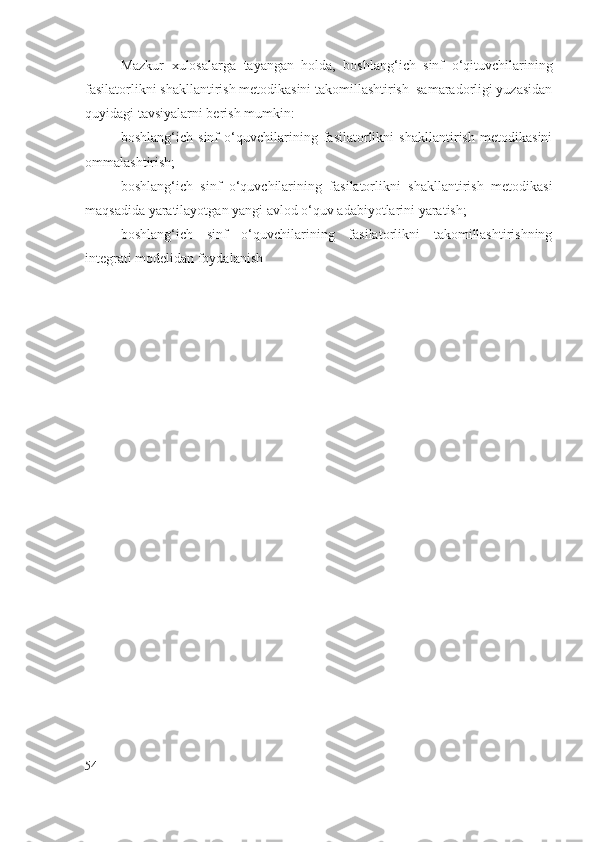 Mazkur   xulosalarga   tayangan   holda,   boshlang‘ich   sinf   o‘qituvchilarining
fasilatorlikni shakllantirish metodikasini takomillashtirish  samaradorligi yuzasidan
quyidagi tavsiyalarni berish mumkin:
boshlang‘ich   sinf   o‘quvchilarining   fasilatorlikni   shakllantirish   metodikasini
ommalashtirish;
boshlang‘ich   sinf   o‘quvchilarining   fasilatorlikni   shakllantirish   metodikasi
maqsadida yaratilayotgan yangi avlod o‘quv adabiyotlarini yaratish;
boshlang‘ich   sinf   o‘quvchilarining   fasilatorlikni   takomillashtirishning
integrati   modelidan foydalanish                                                                             
   
54 