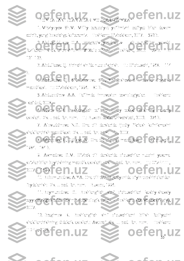    FOYDALANILGAN ADABIYOTLAR RO‘YXATI
1. Mirziyoyev   Sh.M.   Milliy   taraqqiyot   yo‘limizni   qat’iyat   bilan   davom
ettirib, yangi bosqichga ko‘taramiz. – Toshkent: O‘zbekiston, 2017. – 592 b. 
2. Abduquddusov   O.A.   Integrativ   yondoshuv   –   chuqur   bilim,   yaxshi
fazilatlarni   shakllantirish   omili   //   Xalq   ta’limi.   –   Toshkent,   2000.   –   №   3.   –   B.
121-123.
3. Abdullaeva Q. Birinchi sinfda nutq o‘stirish. – T.: O‘qituvchi, 1968.  –  114
b.
4. Abdullaeva   Q.,   SHodmonova   SH.,   Yo‘ldosheva   SH.   Savod   o‘rgatish
metodikasi. –T.: O‘zbekiston, 1996.  –  80 b.
5. Abduqodirov   A.A.   Ta’limda   innovasion   texnologiyalar.   –   Toshkent:
Iste’dod, 2008.
6. Adizov   B.R.   Boshlang‘ich   ta’limni   ijodiy   tashkil   etishning   nazariy
asoslari. Dis. .. ped. fan. nom. – T.: Buxoro davlat universiteti, 2002.  –   27 6 b.
7. Alovuddinova   N.G.   Ona   tili   darslarida   ijodiy   fikrlash   ko‘nikmasini
shakllantirish metodikasi: Dis. ... ped. fan. nom. – T., 2007.
8. Ashrapova   T.,   Odilova   M.   Ona   tili   o‘qitish   metodikasi.   –   T.:O‘qituvchi,
1984.  – 184 b.
9. Axmedova   G.M.   O‘zbek   tili   darslarida   o‘quvchilar   nutqini   yasama
so‘zlar bilan boyitishning metodik asoslari: Dis. ... ped. fan. nom. – T.: O‘zPFITI,
2007. – 162 b. 
10. Bobomurodova A.YA. Ona tili ta’limi jarayonida o‘yin-topshiriqlaridan
foydalanish: Dis. ... ped. fan. nom. – Buxoro, 1996.
11. Boymurodova   G.   Boshlang‘ich   sinf   o‘qituvchilari   kasbiy-shaxsiy
tayyorgarligini ta’minlashning texnologik tizimi. – Toshkent:  Fan va texnologiya,
2007. 
12. Ibragimov   R.   Boshlang‘ich   sinf   o‘quvchilarni   bilish   faoliyatini
shakllantirishning   didaktik   asoslari.:   Avtoref.   dis.   ...   ped.   fan.   nom.   –   Toshkent:
TDPU, 2005. 
55 