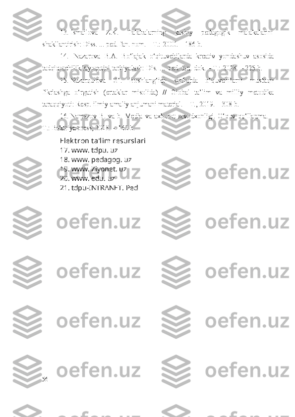 13. Ismailova   Z.K.   Talabalarning   kasbiy   pedagogik   malakalarini
shakllantirish: Diss. ... ped. fan. nom. – T.: 2000. – 186 b.
14. Nazarova   B.A.   Bo‘lajak   o‘qituvchilarda   kreativ   yondashuv   asosida
tadqiqotchilik layoqatini tarbiyalash: Dis. … ped. fan. dok. – T.: 2018. – 225 b.
15. Nazarqulova   G‘.   Boshlang‘ich   sinflarda   o‘quvchilarni   mustaqil
fikrlashga   o‘rgatish   (ertaklar   misolida)   //   Global   ta’lim   va   milliy   metodika
taraqqiyoti: Resp. ilmiy-amaliy anjumani material. – T., 2019. – 308 b.
16. Namazov  B.   va  b.  Media   va  axborot  savodxonligi.   O‘quv  qo‘llanma.   –
T.: Baktriya press, 2018.  –  140 b.
Elek t ron t a’lim resurslari
17. www. tdpu. uz
18. www. pedagog. uz
19. www. Ziyonet. uz
20. www. edu. uz
21. tdpu-INTRANET.  Ped
56 