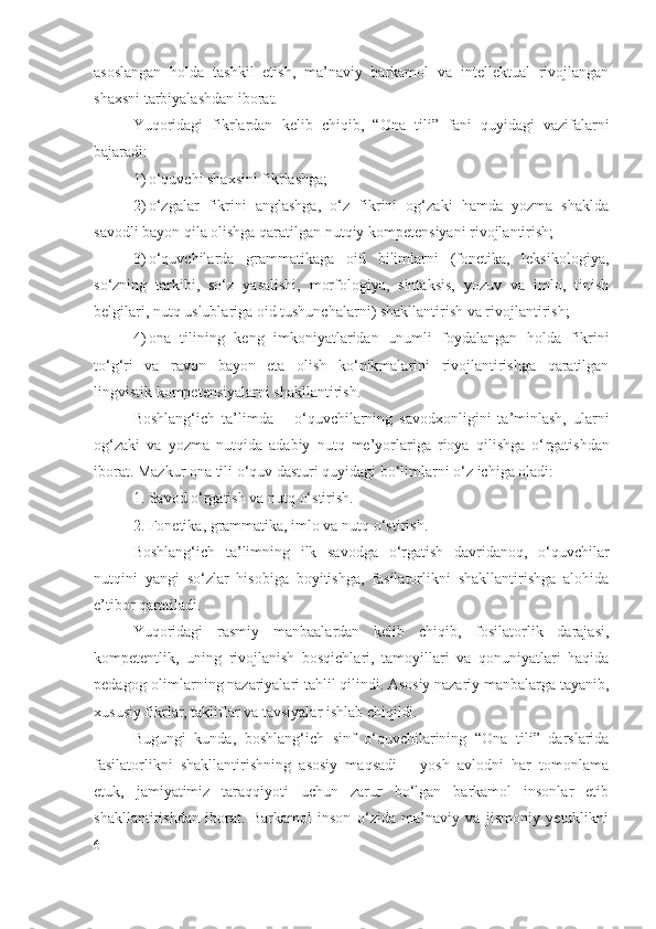 asoslangan   holda   tashkil   etish,   ma’naviy   barkamol   va   intellektual   rivojlangan
shaxsni tarbiyalashdan iborat. 
Yuqoridagi   fikrlardan   kelib   chiqib,   “O na   tili”   fani   quyidagi   vazifalarni
bajaradi:
1) o‘quvchi shaxsini fikrlashga; 
2) o‘zgalar   fikrini   anglashga,   o‘z   fikrini   og‘zaki   hamda   yozma   shaklda
savodli bayon qila olishga qaratilgan nutqiy kompetensiyani rivojlantirish; 
3) o‘quvchilarda   grammatikaga   oid   bilimlarni   (fonetika,   leksikologiya,
so‘zning   tarkibi,   so‘z   yasalishi,   morfologiya,   sintaksis,   yozuv   va   imlo,   tinish
belgilari, nutq uslublariga oid tushunchalarni) shakllantirish va rivojlantirish; 
4) ona   tilining   keng   imkoniyatlaridan   unumli   foydalangan   holda   fikrini
to‘g‘ri   va   ravon   bayon   eta   olish   ko‘nikmalarini   rivojlantirishga   qaratilgan
lingvistik kompetensiyalarni shakllantirish.
Boshlang‘ich   ta’limda   –   o‘quvchilarning   savodxonligini   ta’minlash,   ularni
og‘zaki   va   yozma   nutqida   adabiy   nutq   me’yorlariga   rioya   qilishga   o‘ rgatish dan
iborat. Mazkur ona tili o‘quv dasturi quyidagi bo‘limlarni o‘z ichiga oladi:
1. Savod  o‘ rgatish  va  nutq  o‘ stirish. 
2.  F onetika ,  grammatika, imlo va nutq  o‘ stirish. 
Boshlang‘ich   ta’limning   ilk   savodga   o‘rgatish   davridanoq,   o‘quvchilar
nutqini   yangi   so‘zlar   hisobiga   boyitishga,   fasilatorlikni   shakllantirishga   alohida
e’tibor qaratiladi.  
Yuqoridagi   rasmiy   manbaalardan   kelib   chiqib,   fosilatorlik   darajasi,
kompetentlik,   uning   rivojlanish   bosqichlari,   tamoyillari   va   qonuniyatlari   haqida
pedagog-olimlarning nazariyalari tahlil qilindi. Asosiy nazariy manbalarga tayanib,
xususiy fikrlar, takliflar va tavsiyalar ishlab chiqildi.
Bugungi   kunda,   boshlang‘ich   sinf   o‘quvchilarining   “Ona   tili”   darslarida
fasilatorlikni   shakllantirishning   asosiy   maqsadi   –   yosh   avlodni   har   tomonlama
etuk,   jamiyatimiz   taraqqiyoti   uchun   zarur   bo‘lgan   barkamol   insonlar   etib
shakllantirishdan   iborat.   Barkamol   inson   o‘zida   ma’naviy   va   jismoniy   yetuklikni
6 