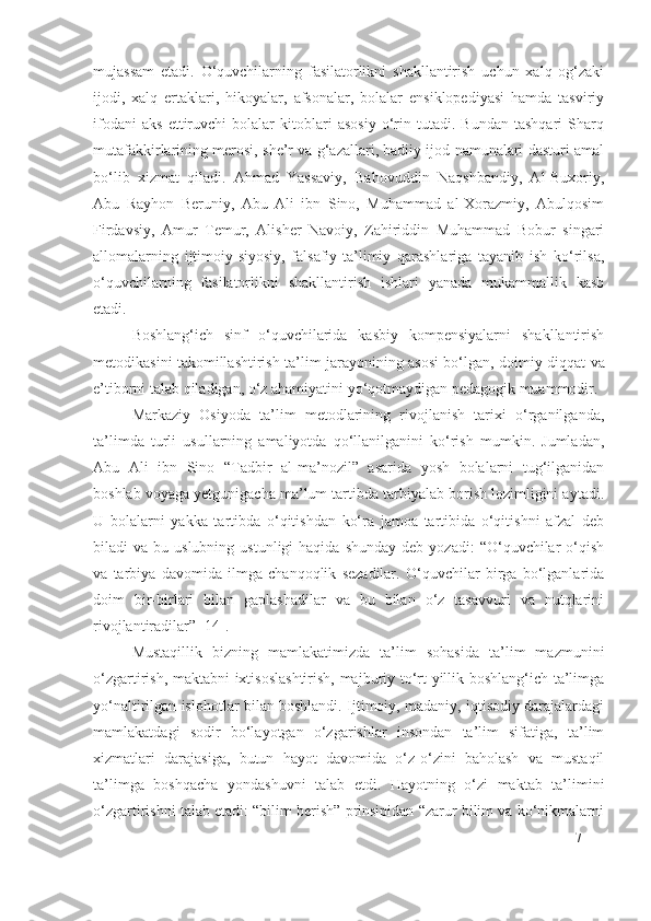 mujassam   etadi.   O‘quvchilarning   fasilatorlikni   shakllantirish   uchun   xalq   og‘zaki
ijodi,   xalq   ertaklari,   hikoyalar,   afsonalar,   bolalar   ensiklopediyasi   hamda   tasviriy
ifodani   aks   ettiruvchi   bolalar   kitoblari   asosiy   o‘rin   tutadi.   Bundan   tashqari   Sharq
mutafakkirlarining merosi, she’r va g‘azallari, badiiy ijod namunalari dasturi amal
bo‘lib   xizmat   qiladi.   Ahmad   Yassaviy,   Bahovuddin   Naqshbandiy,   Al-Buxoriy,
Abu   Rayhon   Beruniy,   Abu   Ali   ibn   Sino,   Muhammad   al-Xorazmiy,   Abulqosim
Firdavsiy,   Amur   Temur,   Alisher   Navoiy,   Zahiriddin   Muhammad   Bobur   singari
allomalarning   ijtimoiy-siyosiy,   falsafiy-ta’limiy   qarashlariga   tayanib   ish   ko‘rilsa,
o‘quvchilarning   fasilatorlikni   shakllantirish   ishlari   yanada   mukammallik   kasb
etadi. 
Boshlang‘ich   sinf   o‘quvchilarida   kasbiy   kompensiyalarni   shakllantirish
metodikasini takomillashtirish   ta’lim jarayonining asosi bo‘lgan, doim iy   diqqat va
e’tiborni talab qiladigan ,  o‘z ahamiyatini yo‘qotmaydigan pedagogik muammodir. 
Markaziy   Osiyoda   ta’lim   metodlarining   rivojlanish   tarixi   o‘rganilganda,
ta’limda   turli   usullarning   amaliyotda   qo‘llanilganini   ko‘rish   mumkin.   Jumladan,
Abu   Ali   ibn   Sino   “Tadbir   al-ma’nozil”   asarida   yosh   bolalarni   tug‘ilganidan
boshlab voyaga yetgunigacha ma’lum tartibda tarbiyalab borish lozimligini aytadi.
U   bolalarni   yakka   tartibda   o‘qitishdan   ko‘ra   jamoa   tartibida   o‘qitishni   afzal   deb
biladi   va  bu  uslubning  ustunligi  haqida   shunday  deb  yozadi:   “O‘quvchilar  o‘qish
va   tarbiya   davomida   ilmga   chanqoqlik   sezadilar.   O‘quvchilar   birga   bo‘lganlarida
doim   bir-birlari   bilan   gaplashadilar   va   bu   bilan   o‘z   tasavvuri   va   nutqlarini
rivojlantiradilar”  [ 14 ].
Mustaqillik   bizning   mamlakatimizda   ta’lim   sohasida   ta’lim   mazmunini
o‘zgartirish, maktabni ixtisoslashtirish, majburiy to‘rt yillik boshlang‘ich ta’limga
yo‘naltirilgan islohotlar bilan boshlandi. Ijtimoiy, madaniy, iqtisodiy darajalardagi
mamlakatdagi   sodir   bo‘layotgan   o‘zgarishlar   insondan   ta’lim   sifatiga,   ta’lim
xizmatlari   darajasiga,   butun   hayot   davomida   o‘z-o‘zini   baholash   va   mustaqil
ta’limga   boshqacha   yondashuvni   talab   etdi.   Hayotning   o‘zi   maktab   ta’limini
o‘zgartirishni talab etadi: “bilim berish” prinsipidan “zarur bilim va ko‘nikmalarni
7 