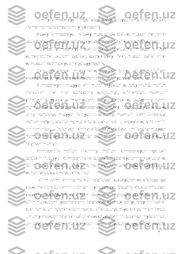 ijtimoiy  kompetensiya  –  birgalikdagi   kasbiy  faoliyat,  hamkorlikni   egallash,
o‘z mehnati natijalariga ijtimoiy javobgarlik:
shaxsiy   kompetensiya   –   shaxsiy   mustaqil   aks   etish   va   mustaqil   rivojlanish
usullari, shaxsning kasbiy deformatsiyalarga qarshi turish vositalarini egallashi;
individual   kompetensiya   –   kasb   doirasida   individuallikni   mustaqil   qo‘llash
va   rivojlantirish   usullarini   egallash,   kasbiy-shaxsiy   o‘sish,   mustaqil   tashkil   qilish
va mustaqil reabilitatsiya qilishga tayyorgarlik;
fosilatorlik darajasi  – moslashish va maxsuldor faoliyat uchun zarur bo‘lgan
shaxsning madaniyatlararo va sohalararo bilim, qobiliyat va ko‘nikmalari [14].
Kompetensiyani   muayyan   sinf   muhiti   obyektlari   va   jarayonlarida   ma’lum
mahsulotni   olish   bilan   sub’ektning   xabardorligi,   ko‘nikmalari,   mazmunli
yo‘nalganlik,   moslashuv   imkoniyatlari,   faoliyat   tajribasi   va   usullarining   tizimli
majmui   sifatida   ta’riflaymiz.   Kompetensiya   umumiy   holatda   jarayon   sifati   va
uning   natijalariga   muayyan   faoliyatli   bosqichning   mazmunli   qismi   doirasidagi
ma’lum   me’yor,   talablar   majmui   sifatida   tushuniladi.   U   shaxssiz   va   ko‘p   omilli.
Bir   tomondan,   u   bajarilgan   ishning   sifati   belgilanadigan   omillarning   muayyan
majmuini ifodalaydi, boshqa tomondan esa, har bir omil uchun miqdoriy shkalani
belgilashi mumkin.
Kompetentlik   ma’lum   insonning   ma’lum   kompetensi yani   egallashi
darajasini ifodalaydi. Kompetentlik ostida mos kompetensiyalarning mavjudligi va
faol holatini tushunamiz, ularga ko‘ra inson ma’lum muammolarni amaliy hal etadi
va buni kelajakda amalga oshira oladi.
Ta’lim   tizimi   ishining   mahsuli   belgilangan   xususiyatlari   va   sifatlarga   ega
shaxs   hisoblanadi,   tizimni   oldindan   loyihalash   esa   faqatgina   shakllantiriladigan
shaxsning   xususiyatlari   va   sifatlari   diagnostik   belgilanganida   mumkindir.   Bu
ta’lim maqsadlarini yetarlicha aniq belgilashga va o‘quv-tarbiya jarayonini tashkil
etish hamda uni bajarish sifatini nazorat qilishda unga rioya etishga imkon beradi.
Umumiy maqsadni belgilash uchun shaxs strukturasini ifodalashdan foydalaniladi,
uni   belgilangan   ta’lim   muddati   orqali   tizimning   yakunida   ega   bo‘lish   nazarda
9 