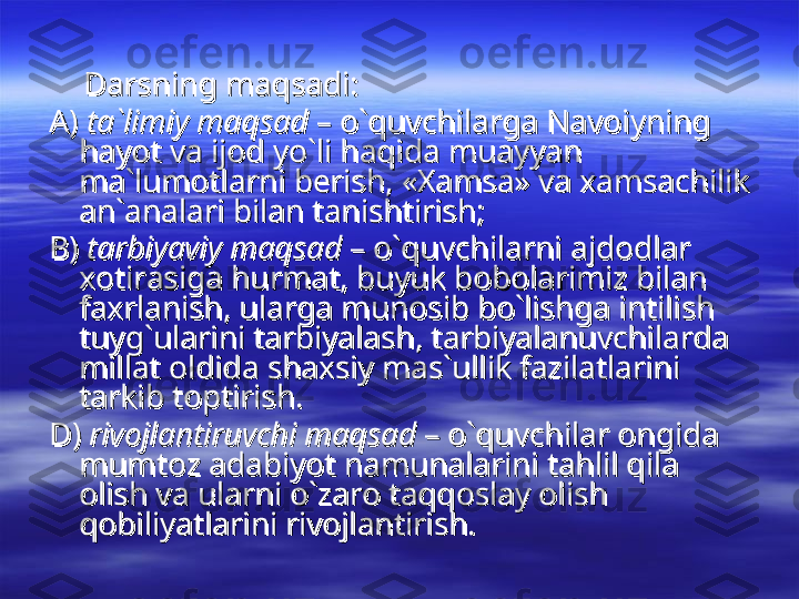           
Darsning maqsadi:Darsning maqsadi:
A) A) 
ta`limiy maqsadta`limiy maqsad
 – o`quvchilarga Navoiyning   – o`quvchilarga Navoiyning  
hayot va ijod yo`li haqida muayyan hayot va ijod yo`li haqida muayyan 
ma`lumotlarni berish, «Xamsa» va xamsachilik ma`lumotlarni berish, «Xamsa» va xamsachilik 
an`analari bilan tanishtirish;an`analari bilan tanishtirish;
B) B) 
tarbiyaviy maqsadtarbiyaviy maqsad
 – o`quvchilarni ajdodlar  – o`quvchilarni ajdodlar 
xotirasiga hurmat, buyuk bobolarimiz bilan xotirasiga hurmat, buyuk bobolarimiz bilan 
faxrlanish, ularga munosib bo`lishga intilish faxrlanish, ularga munosib bo`lishga intilish 
tuyg`ularini tarbiyalash, tarbiyalanuvchilarda tuyg`ularini tarbiyalash, tarbiyalanuvchilarda 
millat oldida shaxsiy mas`ullik fazilatlarini millat oldida shaxsiy mas`ullik fazilatlarini 
tarkib toptirish.tarkib toptirish.
D) D) 
rivojlantiruvchi maqsadrivojlantiruvchi maqsad
 – o`quvchilar ongida  – o`quvchilar ongida 
mumtoz adabiyot namunalarini tahlil qila mumtoz adabiyot namunalarini tahlil qila 
olish va ularni o`zaro taqqoslay olish olish va ularni o`zaro taqqoslay olish 
qobiliyatlarini rivojlantirish.qobiliyatlarini rivojlantirish. 