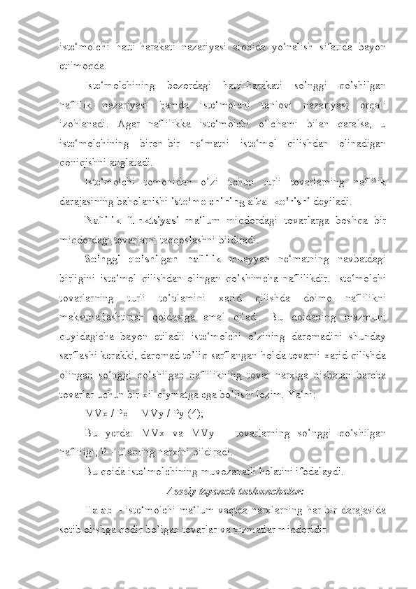 iste‘molchi   hatti-harakati   nazariyasi   alohida   yo’nalish   sifatida   bayon
etilmoqda. 
Iste‘molchining   bozordagi   hatti-harakati   so’nggi   qo’shilgan
naflilik   nazariyasi   hamda   iste‘molchi   tanlovi   nazariyasi   orqali
izohlanadi.   Agar   naflilikka   iste‘molchi   o’lchami   bilan   qaralsa,   u
iste‘molchining   biron-bir   ne‘matni   iste‘mol   qilishdan   olinadigan
qoniqishni anglatadi.
Iste‘molchi   tomonidan   o’zi   uchun   turli   tovarlarning   naflilik
darajasining baholanishi  iste‘molchining afzal ko’rishi  deyiladi. 
Naflilik   funktsiyasi   ma‘lum   miqdordagi   tovarlarga   boshqa   bir
miqdordagi tovarlarni taqqoslashni bildiradi.
So’nggi   qo’shilgan   naflilik   muayyan   ne‘matning   navbatdagi
birligini   iste‘mol   qilishdan   olingan   qo’shimcha   naflilikdir.   Iste‘molchi
tovarlarning   turli   to’plamini   xarid   qilishda   doimo   naflilikni
maksimallashtirish   qoidasiga   amal   qiladi.   Bu   qoidaning   mazmuni
quyidagicha   bayon   etiladi:   iste‘molchi   o’zining   daromadini   shunday
sarflashi kerakki, daromad to’liq sarflangan holda tovarni xarid qilishda
olingan   so’nggi   qo’shilgan   naflilikning   tovar   narxiga   nisbatan   barcha
tovarlar uchun bir xil qiymatga ega bo’lishi lozim. Ya‘ni:
MVx / Px = MVy / Py (4);
Bu   yerda:   MVx   va   MVy   –   tovarlarning   so’nggi   qo’shilgan
nafliligi; P – ularning narxini bildiradi. 
Bu qoida iste‘molchining muvozanatli holatini ifodalaydi.
Asosiy tayanch tushunchalar:
Talab   – iste‘molchi ma‘lum vaqtda narxlarning har bir darajasida
sotib olishga qodir bo’lgan tovarlar va xizmatlar miqdoridir.  