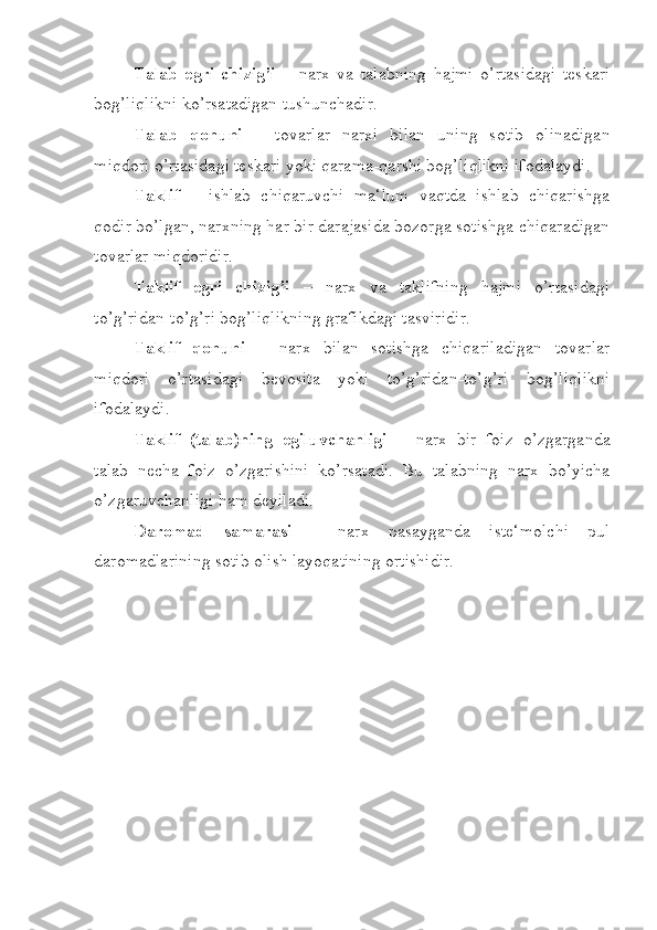 Talab   egri   chizig’i   –   narx   va   talabning   hajmi   o’rtasidagi   teskari
bog’liqlikni ko’rsatadigan tushunchadir.
Talab   qonuni   –   tovarlar   narxi   bilan   uning   sotib   olinadigan
miqdori o’rtasidagi teskari yoki qarama-qarshi bog’liqlikni ifodalaydi.
Taklif   –   ishlab   chiqaruvchi   ma‘lum   vaqtda   ishlab   chiqarishga
qodir bo’lgan, narxning har bir darajasida bozorga sotishga chiqaradigan
tovarlar miqdoridir.
Taklif   egri   chizig’i   –   narx   va   taklifning   hajmi   o’rtasidagi
to’g’ridan-to’g’ri bog’liqlikning grafikdagi tasviridir.
Taklif   qonuni   –   narx   bilan   sotishga   chiqariladigan   tovarlar
miqdori   o’rtasidagi   bevosita   yoki   to’g’ridan-to’g’ri   bog’liqlikni
ifodalaydi.
Taklif   (talab)ning   egiluvchanligi   –   narx   bir   foiz   o’zgarganda
talab   necha   foiz   o’zgarishini   ko’rsatadi.   Bu   talabning   narx   bo’yicha
o’zgaruvchanligi ham deyiladi.
Daromad   samarasi   –   narx   pasayganda   iste‘molchi   pul
daromadlarining sotib olish layoqatining ortishidir. 