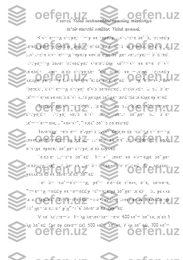 1-savol. Talab tushunchasi va uning miqdoriga 
ta‘sir etuvchi omillar. Talab qonuni.
Kishilarning   ehtiyoji   ilmiy   va   hayotiy   tushuncha   bo’lib,   iqtisodiy
taraqqiyotning   barcha   bosqichlarida   amal   qilib   kelmoqda,   chunki   bu
tushuncha kishilarning hayotiy vositalarga bo’lgan zaruriyatini bildiradi.
Ehtiyojning   bozor   iqtisodiyoti   sharoitidagi   ko’rinishi   va   amal   qilishi
talabdir.   Lekin   talab   ehtiyojdan   farq   qiladi   va   mustaqil   iqtisodiy
kategoriya   (ilmiy   tushuncha)   sifatida   amal   qiladi.   Uning   farqi   shundan
iboratki,   kishilarning   ehtiyoji   o’sib   boraveradi,   cheksizdir.   U   pul   bilan
ta‘minlansa va sotib olish kurbiga ega bo’lgan taqdirda talabga aylanadi.
Demak,   aytish   mumkinki,   talab   –   bu   pul   bilan   ta‘minlangan
ehtiyojdir.   Ehtiyoj   sotib   olish   uchun   zarur   bo’lgan   pul   bilan
ta‘minlanmasa, u “xoxish”, “istak” bo’lib qolaveradi.
Bozordagi   narxlarni   o’zgarib   turish   darajasida   iste‘molchilarning
tovar   va   xizmatlarning   ma‘lum   turlarini   va   ma‘lum   miqdorlarini   sotib
olishga layoqati bo’lgan ehtiyoj talab deyiladi.
Talablar   turlicha   bo’ladi.   Bir   xil   tovar   va   xizmatga   bo’lgan
talabning   ikki   turi   bor   va   ular   bir-biridan   farq   qilinadi.   Shu   boisdan,
yakka talab va bozor talabi bo’ladi.
Har   bir   iste‘molchining,   ya‘ni   alohida   shaxs,   oila,   korxona,
firmaning  moddiy va nomoddiy ne‘matlarga  bo’lgan talabi – bu   yakka
talab  deyiladi. Bir qancha  iste‘molchilarning tovarlar va xizmatlarga
bo’lgan talablari yig’indisi  bozor talabi deyiladi.
Misol keltiramiz. Bir kg kartoshkani narxi 600 so’m bo’lsa, talab 5
kg bo’ladi  (bir oy davomida). 500 so’m bo’lsa,  7 kg bo’ladi, 300 so’m 