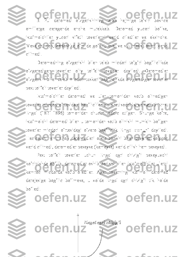 3.   Pul   daromadi   o’zgarishining   talab   hajmiga   ta‘siri   boshqa
omillarga   qaraganda   ancha   murakkab.   Daromad   yuqori   bo’lsa,
iste‘molchilar   yuqori   sifatli   tovarlarni   xarid   qiladilar   va   aksincha.
Masalan,   non,   kartoshka   o’rnida   go’sht,   asal   va   sut   maxsulotlari   xarid
qilinadi.
Daromadning   o’zgarishi   bilan   talab   miqdori   to’g’ri   bog’liqlikda
o’zgaradigan   tovarlar   oliy   toifali   tovarlar   deyiladi.   Daromadlar
o’zgarishi bilan talab miqdori teskari bog’liqlikda o’zgaradigan tovarlar
past toifali tovarlar deyiladi.
Iste‘molchilar   daromadi   va   ular   tomonidan   sotib   olinadigan
tovarlar miqdori o’rtasidagi bog’liqlik nemis iqtisodchisi va statisti Ernst
Engel   (1821-1896)   tomonidan   chuqur   tadqiq   etilgan.   Shunga   ko’ra,
iste‘molchi  daromadi  bilan  u  tomonidan   sotib   olinishi   mumkin   bo’lgan
tovarlar   miqdori   o’rtasidagi   o’zaro   bog’liqlik   Engel   qonuni   deyiladi.
Haqiqatan   ham,   aholi   daromadlari   o’sib   borishi   bilan   tovarlar   ko’proq
xarid qilinadi, daromadlar pasaysa (kamaysa) xarid qilish ham pasayadi.
Past   toifali   tovarlar   uchun   Engel   egri   chizig’i   pasayuvchi
ko’rinishda   bo’lib,   daromadlar   oshib   borishi   bilan   iste‘molchilar   ularni
kamroq   miqdorda   sotib   oladilar.   Agar   tovarning   iste‘moli   daromad
darajasiga   bog’liq   bo’lmasa,   u   xolda   Engel   egri   chizig’i   tik   holda
bo’ladi.
Engel egri chizig’i 