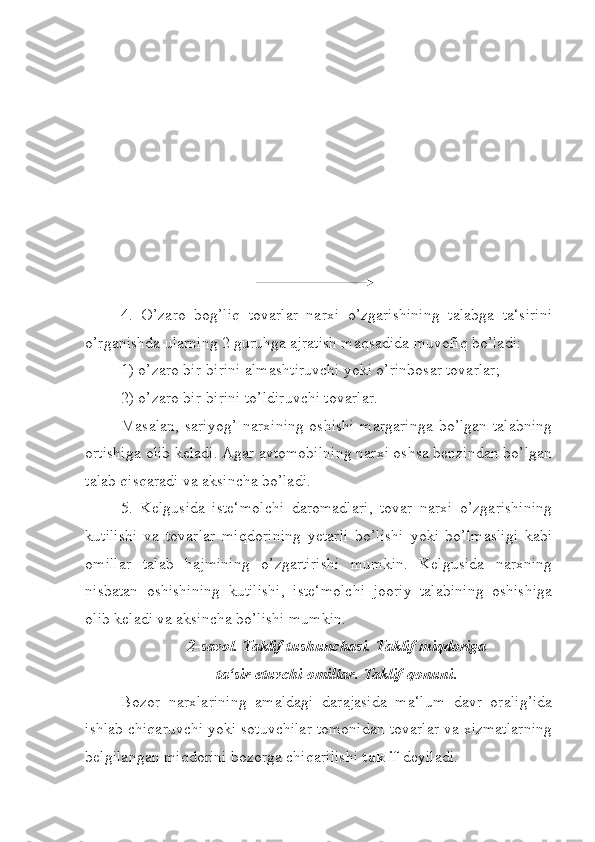 4.   O’zaro   bog’liq   tovarlar   narxi   o’zgarishining   talabga   ta‘sirini
o’rganishda ularning 2 guruhga ajratish maqsadida muvofiq bo’ladi:
1) o’zaro bir-birini almashtiruvchi yoki o’rinbosar tovarlar;
2) o’zaro bir-birini to’ldiruvchi tovarlar.
Masalan, sariyog’  narxining oshishi  margaringa  bo’lgan talabning
ortishiga olib keladi. Agar avtomobilning narxi oshsa benzindan bo’lgan
talab qisqaradi va aksincha bo’ladi.
5.   Kelgusida   iste‘molchi   daromadlari,   tovar   narxi   o’zgarishining
kutilishi   va   tovarlar   miqdorining   yetarli   bo’lishi   yoki   bo’lmasligi   kabi
omillar   talab   hajmining   o’zgartirishi   mumkin.   Kelgusida   narxning
nisbatan   oshishining   kutilishi,   iste‘molchi   jooriy   talabining   oshishiga
olib keladi va aksincha bo’lishi mumkin.
2-savol. Taklif tushunchasi. Taklif miqdoriga
ta‘sir etuvchi omillar. Taklif qonuni.
Bozor   narxlarining   amaldagi   darajasida   ma‘lum   davr   oralig’ida
ishlab chiqaruvchi yoki sotuvchilar tomonidan tovarlar va xizmatlarning
belgilangan miqdorini bozorga chiqarilishi  taklif  deyiladi. 