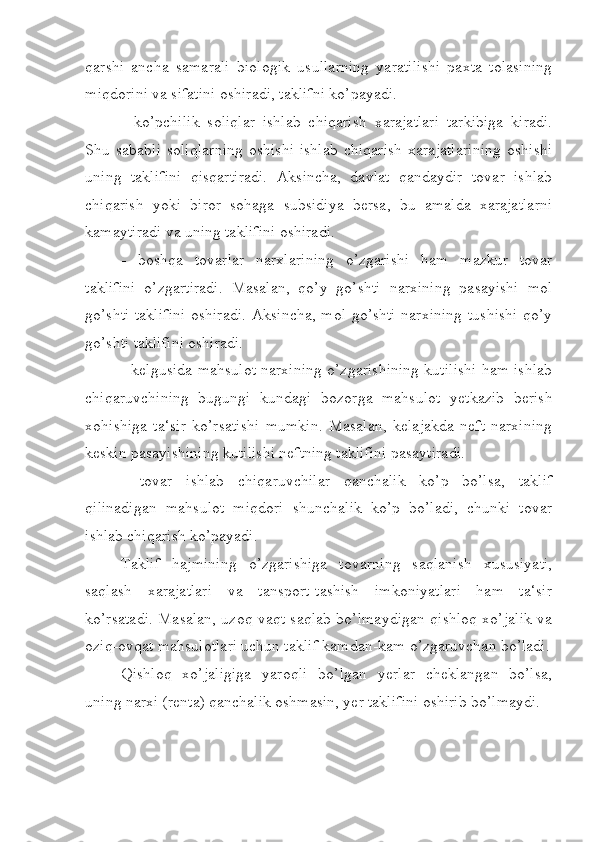 qarshi   ancha   samarali   biologik   usullarning   yaratilishi   paxta   tolasining
miqdorini va sifatini oshiradi, taklifni ko’payadi.
-   ko’pchilik   soliqlar   ishlab   chiqarish   xarajatlari   tarkibiga   kiradi.
Shu  sababli   soliqlarning   oshishi   ishlab   chiqarish   xarajatlarining   oshishi
uning   taklifini   qisqartiradi.   Aksincha,   davlat   qandaydir   tovar   ishlab
chiqarish   yoki   biror   sohaga   subsidiya   bersa,   bu   amalda   xarajatlarni
kamaytiradi va uning taklifini oshiradi.
-   boshqa   tovarlar   narxlarining   o’zgarishi   ham   mazkur   tovar
taklifini   o’zgartiradi.   Masalan,   qo’y   go’shti   narxining   pasayishi   mol
go’shti taklifini oshiradi. Aksincha, mol go’shti narxining tushishi qo’y
go’shti taklifini oshiradi.
- kelgusida mahsulot narxining o’zgarishining kutilishi ham ishlab
chiqaruvchining   bugungi   kundagi   bozorga   mahsulot   yetkazib   berish
xohishiga   ta‘sir   ko’rsatishi   mumkin.   Masalan,   kelajakda   neft   narxining
keskin pasayishining kutilishi neftning taklifini pasaytiradi.
-   tovar   ishlab   chiqaruvchilar   qanchalik   ko’p   bo’lsa,   taklif
qilinadigan   mahsulot   miqdori   shunchalik   ko’p   bo’ladi,   chunki   tovar
ishlab chiqarish ko’payadi.
Taklif   hajmining   o’zgarishiga   tovarning   saqlanish   xususiyati,
saqlash   xarajatlari   va   tansport-tashish   imkoniyatlari   ham   ta‘sir
ko’rsatadi. Masalan, uzoq vaqt saqlab bo’lmaydigan qishloq xo’jalik va
oziq-ovqat mahsulotlari uchun taklif kamdan-kam o’zgaruvchan bo’ladi.
Qishloq   xo’jaligiga   yaroqli   bo’lgan   yerlar   cheklangan   bo’lsa,
uning narxi (renta) qanchalik oshmasin, yer taklifini oshirib bo’lmaydi. 