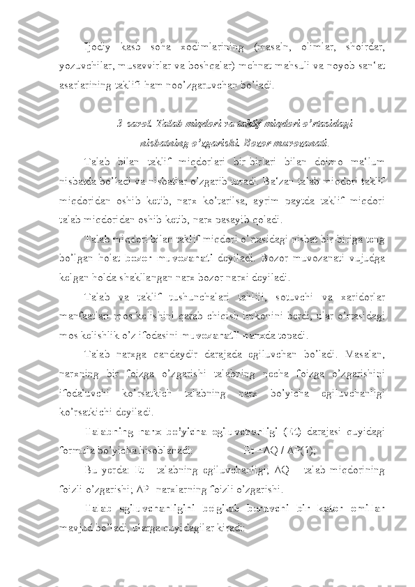 Ijodiy   kasb   soha   xodimlarining   (masaln,   olimlar,   shoirdar,
yozuvchilar, musavvirlar va boshqalar) mehnat mahsuli va noyob san‘at
asarlarining taklifi ham noo’zgaruvchan bo’ladi. 
3-savol. Talab miqdori va taklif miqdori o’rtasidagi 
nisbatning o’zgarishi. Bozor muvozanati .
Talab   bilan   taklif   miqdorlari   bir-birlari   bilan   doimo   ma‘lum
nisbatda bo’ladi va nisbatlar o’zgarib turadi. Ba‘zan talab miqdori taklif
miqdoridan   oshib   ketib,   narx   ko’tarilsa,   ayrim   paytda   taklif   miqdori
talab miqdoridan oshib ketib, narx pasayib qoladi.
Talab miqdori bilan taklif miqdori o’rtasidagi nisbat bir-biriga teng
bo’lgan   holat   bozor   muvozanati   deyiladi.   Bozor   muvozanati   vujudga
kelgan holda shakllangan narx bozor narxi deyiladi.
Talab   va   taklif   tushunchalari   tahlili,   sotuvchi   va   xaridorlar
manfaatlari  mos kelishini  qarab chiqish imkonini berdi, ular o’rtasidagi
mos kelishlik o’z ifodasini  muvozanatli narx da topadi.
Talab   narxga   qandaydir   darajada   egiluvchan   bo’ladi.   Masalan,
narxning   bir   foizga   o’zgarishi   talabning   necha   foizga   o’zgarishini
ifodaluvchi   ko’rsatkich   talabning   narx   bo’yicha   egiluvchanligi
ko’rsatkichi deyiladi.
Talabning   narx   bo’yicha   egiluvchanligi   (Et)   darajasi   quyidagi
formula bo’yicha hisoblanadi:                  Et =ΔQ / ΔP(1);
Bu   yerda:   Et   -   talabning   egiluvchanligi;   ΔQ   –   talab   miqdorining
foizli o’zgarishi; ΔP- narxlarning foizli o’zgarishi.
Talab   egiluvchanligini   belgilab   beruvchi   bir   kator   omillar
mavjud bo’ladi, ularga quyidagilar kiradi: 