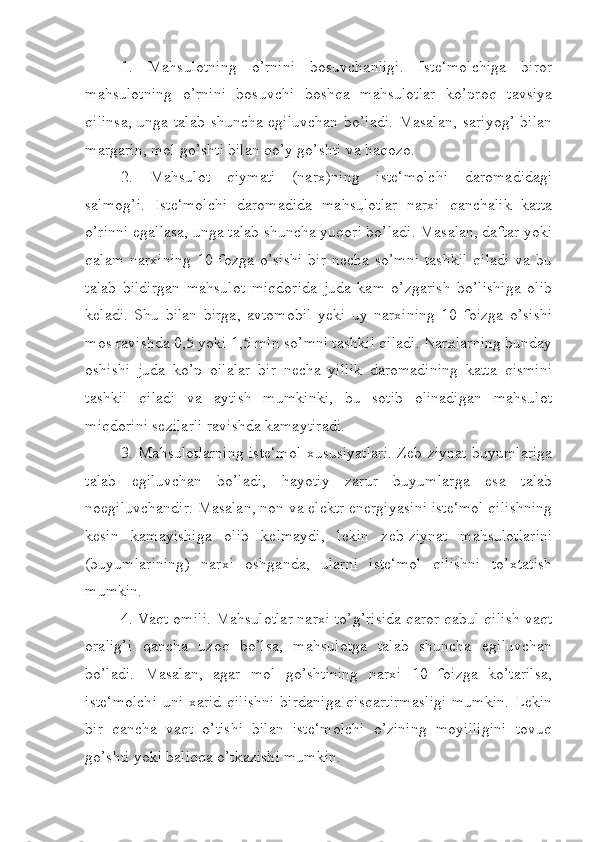 1.   Mahsulotning   o’rnini   bosuvchanligi.   Iste‘molchiga   biror
mahsulotning   o’rnini   bosuvchi   boshqa   mahsulotlar   ko’proq   tavsiya
qilinsa,  unga talab  shuncha egiluvchan  bo’ladi. Masalan,  sariyog’ bilan
margarin, mol go’shti bilan qo’y go’shti va haqozo.
2.   Mahsulot   qiymati   (narx)ning   iste‘molchi   daromadidagi
salmog’i.   Iste‘molchi   daromadida   mahsulotlar   narxi   qanchalik   katta
o’rinni egallasa, unga talab shuncha yuqori bo’ladi. Masalan, daftar yoki
qalam   narxining   10  fozga   o’sishi   bir   necha   so’mni   tashkil   qiladi   va   bu
talab   bildirgan   mahsulot   miqdorida   juda   kam   o’zgarish   bo’lishiga   olib
keladi.   Shu   bilan   birga,   avtomobil   yeki   uy   narxining   10   foizga   o’sishi
mos ravishda 0,5 yoki 1,5 mln so’mni tashkil qiladi. Narxlarning bunday
oshishi   juda   ko’p   oilalar   bir   necha   yillik   daromadining   katta   qismini
tashkil   qiladi   va   aytish   mumkinki,   bu   sotib   olinadigan   mahsulot
miqdorini sezilarli ravishda kamaytiradi.
3. Mahsulotlarning iste‘mol xususiyatlari. Zeb-ziynat buyumlariga
talab   egiluvchan   bo’ladi,   hayotiy   zarur   buyumlarga   esa   talab
noegiluvchandir. Masalan, non va elektr energiyasini iste‘mol qilishning
kesin   kamayishiga   olib   kelmaydi,   lekin   zeb-ziynat   mahsulotlarini
(buyumlarining)   narxi   oshganda,   ularni   iste‘mol   qilishni   to’xtatish
mumkin.
4. Vaqt omili. Mahsulotlar narxi to’g’risida qaror qabul qilish vaqt
oralig’i   qancha   uzoq   bo’lsa,   mahsulotga   talab   shuncha   egiluvchan
bo’ladi.   Masalan,   agar   mol   go’shtining   narxi   10   foizga   ko’tarilsa,
iste‘molchi  uni xarid qilishni  birdaniga  qisqartirmasligi  mumkin.  Lekin
bir   qancha   vaqt   o’tishi   bilan   iste‘molchi   o’zining   moyilligini   tovuq
go’shti yoki baliqqa o’tkazishi mumkin. 