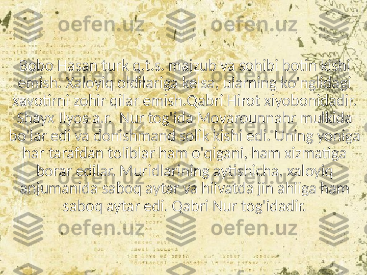 Bobo Hasan turk q.t.s. majzub va sohibi botin kishi 
emish. Xaloyiq oldilariga kelsa, ularning ko'nglidagi 
xavotirni zohir qilar emish.Qabri Hirot xiyobonidadir. 
Shayx Ilyos a.r.  Nur tog'ida Movarounnahr mulkida 
bo'lar edi va donishmand solik kishi edi. Uning yoniga 
har tarafdan toliblar ham o'qigani, ham xizmatiga 
borar edilar. Muridlarining aytishicha, xaloyiq 
anjumanida saboq aytar va hilvatda jin ahliga ham 
saboq aytar edi. Qabri Nur tog'idadir. 