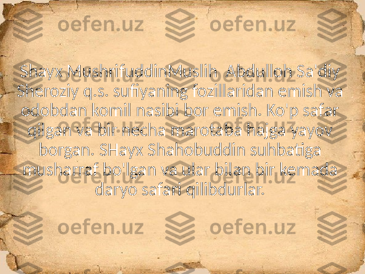 Shayx MushrifuddinMuslih  Abdulloh Sa'diy 
Sheroziy q.s. sufiyaning fozillaridan emish va 
odobdan komil nasibi bor emish. Ko'p safar 
qilgan va bir necha marotaba hajga yayov 
borgan. SHayx Shahobuddin suhbatiga 
musharraf bo'lgan va ular bilan bir kemada 
daryo safari qilibdurlar. 