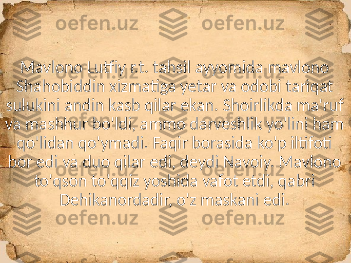 Mavlono Lutfiy r.t. tahsil ayyomida mavlono 
Shahobiddin xizmatiga yetar va odobi tariqat 
sulukini andin kasb qilar ekan. Shoirlikda ma'ruf 
va mashhur bo'ldi, ammo darveshlik yo'lini ham 
qo'lidan qo'ymadi. Faqir borasida ko'p iltifoti 
bor edi va duo qilar edi, deydi Navoiy. Mavlono 
to'qson to'qqiz yoshida vafot etdi, qabri 
Dehikanordadir, o'z maskani edi. 