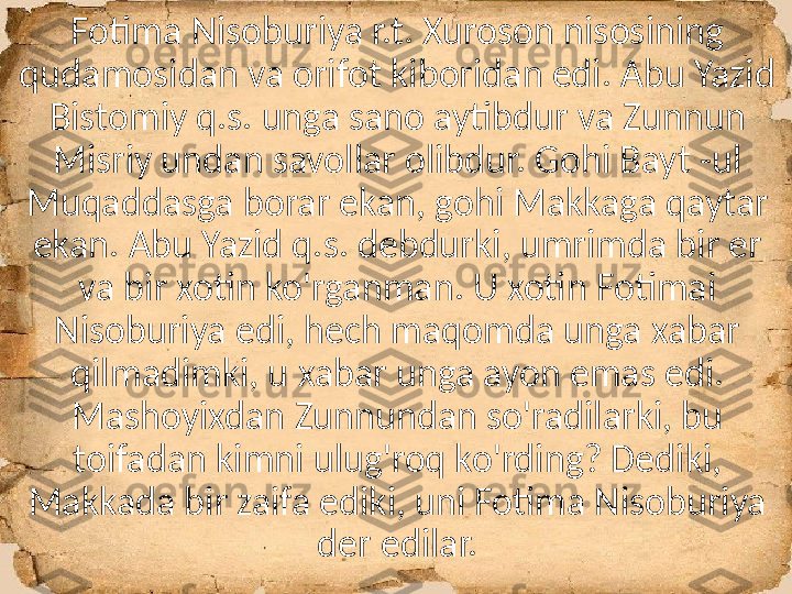 Fotima Nisoburiya r.t. Xuroson nisosining 
qudamosidan va orifot kiboridan edi. Abu Yazid 
Bistomiy q.s. unga sano aytibdur va Zunnun 
Misriy undan savollar olibdur. Gohi Bayt -ul 
Muqaddasga borar ekan, gohi Makkaga qaytar 
ekan. Abu Yazid q.s. debdurki, umrimda bir er 
va bir xotin ko'rganman. U xotin Fotimai 
Nisoburiya edi, hech maqomda unga xabar 
qilmadimki, u xabar unga ayon emas edi. 
Mashoyixdan Zunnundan so'radilarki, bu 
toifadan kimni ulug'roq ko'rding? Dediki, 
Makkada bir zaifa ediki, uni Fotima Nisoburiya 
der edilar. 