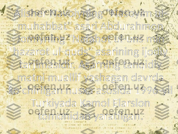 Alisher Navoiyning "Nasoyim ul-
muhabbat" asari Abdurahmon 
Jomiyning "Nafahot ul-uns min 
hazarot ul-quds" asarining ijodiy 
tarjimasidir. Asarning tanqidiy 
matni muallif yashagan davrda 
ko'chirilgan nusxa asosida 1996-yil 
Turkiyada Kamol Elarslon 
tomonidan yaratilgan. 